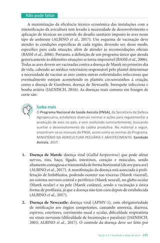 Seção 4.3 / Sanidade e abate de aves - 195
Não pode faltar
A maximização da eficiência técnico econômica das instalações com a
intensificação da avicultura tem levado à necessidade de desenvolvimento e
aplicação de técnicas no controle do desafio sanitário imposto às aves nesse
tipo de ambiente (ALBINO et al., 2017). Um esquema de vacinação deve
atender às condições específicas de cada região, devendo ser, desse modo,
específico para cada situação, além de atender às recomendações oficiais
(BASSI et al., 2006). Portanto, a definição de um programa único que atenda
genericamente às diferentes situações se torna impossível (BASSI et al., 2006).
Todas as aves devem ser vacinadas contra a doença de Marek no primeiro dia
de vida, cabendo ao médico veterinário responsável pelo plantel determinar
a necessidade de vacinar as aves contra outras enfermidades infecciosas que
eventualmente estejam acometendo os plantéis circunvizinhos à criação,
como a doença de Gumboro, doença de Newcastle, bronquite infecciosa e
bouba aviária (JAENISCH, 2016). As doenças mais comuns em frangos de
corte são:
1. Doença de Marek: doença viral (Gallid herpesvirus) que pode afetar
nervos, rins, baço, fígado, intestinos, coração e músculos, sendo
altamente contagiosa e transmitida de forma horizontal (de ave para ave)
(ALBINO et al., 2017). A manifestação da doença está associada à proli-
feração de linfoblastos, podendo ocorrer nas vísceras (Marek visceral),
no sistema nervoso central e periférico (Marek neural), no globo ocular
(Marek ocular) e na pele (Marek cutânea), sendo a vacinação a única
forma de profilaxia, já que a doença não tem cura depois de estabelecida
(ALBINO et al., 2017).
2. Doença de Newcastle: doença viral (APMV-1), com obrigatoriedade
de notificação aos órgãos competentes, causando anorexia, diarreia,
espirros, estertores, corrimento nasal e ocular, dificuldade respiratória
ou sinais nervosos (dificuldade de locomoção e paralisia) (JAENISCH,
2003; ALBINO et al., 2017). O controle da doença deve ser feito por
Saiba mais
O Programa Nacional de Saúde Avícola (PNSA), da Secretaria de Defesa
Agropecuária, estabelece diversas normas e ações para regulamentar a
produção de aves no país, e vem evoluindo constantemente, buscando
auxiliar o desenvolvimento da cadeia produtiva. No material a seguir,
encontram-se os manuais do PNSA, assim como as normas do Programa.
MINISTÉRIO DA AGRICULTURA PECUÁRIA E ABASTECIMENTO. Sanidade
Avícola. 2017.
 