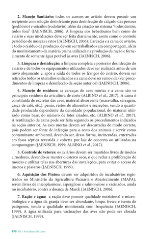 198-U4 / Avicultura de corte
2. Manejo Sanitário: todos os acessos ao aviário devem possuir um
recipiente com solução desinfetante para desinfecção do calçado das pessoas
(pedilúvio) e veículos (rodolúvio), além da criação no sistema “todos dentro,
todos fora” (JAENISCH, 2006). A limpeza dos bebedouros bem como do
aviário e suas imediações deve ser feita diariamente, assim como o controle
periódico de moscas e ratos (JAENISCH, 2006). Carcaças e a cama de aviário,
e todo o resíduo da produção, devem ser trabalhados em compostagem, além
do monitoramento da matéria prima utilizada na produção da ração e forne-
cimento de somente água potável às aves (JAENISCH, 2006).
3. Limpeza e desinfecção: a limpeza completa e posterior desinfecção do
aviário e de todos os equipamentos utilizados deve ser realizada antes de um
novo alojamento e, após a saída de todos os frangos do aviário, devem ser
retirados todos os utensílios utilizados e a cama deve ser removida (ver proce-
dimentos de limpeza e desinfecção da seção anterior) (JAENISCH, 2006).
4. Manejo de resíduos: as carcaças de aves mortas e a cama são os
principais resíduos da avicultura de corte (ALBINO et al., 2017). A cama é
constituída de excretas das aves, material absorvente (maravalha, serragem,
casca de café, etc.), penas, restos de alimentos e secreções, sendo a quanti-
dade produzida dependente da densidade populacional, do material utili-
zado como base, do número de lotes criados, etc. (ALBINO et al., 2017).
A reutilização da cama pode ser feita seguindo os procedimentos indicados
na seção anterior. As aves mortas devem ser descartadas de modo correto,
pois podem ser fonte de infecção para o resto dos animais e servir como
contaminante ambiental, devendo ser, dessa forma, incineradas, enterradas
em fossa séptica revestida e coberta por laje de concreto ou utilizadas na
compostagem (JAENISCH, 1999; ALBINO et al., 2017).
5. Controle de vetores: os aviários devem ser mantidos livres de insetos
e roedores, devendo-se manter o esterco seco, o que reduz a proliferação de
moscas e utilizar telas nas aberturas das instalações, para evitar o acesso de
insetos e pássaros (JAENISCH, 1999).
6. Aquisição dos Pintos: devem ser adquiridos de incubatórios regis-
trados no Ministério da Agricultura Pecuária e Abastecimento (MAPA),
serem livres de micoplasmose, aspergilose e salmonelose e vacinados, ainda
no incubatório, contra a doença de Marek (JAENISCH, 2006).
7. Ração e água: a ração deve possuir qualidade nutricional e micro-
biológica e a água da granja deve ser abundante, limpa, fresca e isenta de
patógenos, tendo a qualidade monitorada com frequência (JAENISCH,
1999). A água utilizada para vacinações das aves não pode ser clorada
(JAENISCH, 1999).
 