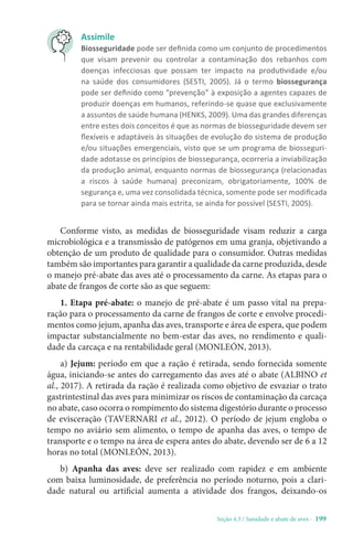 Seção 4.3 / Sanidade e abate de aves - 199
Assimile
Biosseguridade pode ser definida como um conjunto de procedimentos
que visam prevenir ou controlar a contaminação dos rebanhos com
doenças infecciosas que possam ter impacto na produtividade e/ou
na saúde dos consumidores (SESTI, 2005). Já o termo biossegurança
pode ser definido como “prevenção” à exposição a agentes capazes de
produzir doenças em humanos, referindo-se quase que exclusivamente
a assuntos de saúde humana (HENKS, 2009). Uma das grandes diferenças
entre estes dois conceitos é que as normas de biosseguridade devem ser
flexíveis e adaptáveis às situações de evolução do sistema de produção
e/ou situações emergenciais, visto que se um programa de biosseguri-
dade adotasse os princípios de biossegurança, ocorreria a inviabilização
da produção animal, enquanto normas de biossegurança (relacionadas
a riscos à saúde humana) preconizam, obrigatoriamente, 100% de
segurança e, uma vez consolidada técnica, somente pode ser modificada
para se tornar ainda mais estrita, se ainda for possível (SESTI, 2005).
Conforme visto, as medidas de biosseguridade visam reduzir a carga
microbiológica e a transmissão de patógenos em uma granja, objetivando a
obtenção de um produto de qualidade para o consumidor. Outras medidas
também são importantes para garantir a qualidade da carne produzida, desde
o manejo pré-abate das aves até o processamento da carne. As etapas para o
abate de frangos de corte são as que seguem:
1. Etapa pré-abate: o manejo de pré-abate é um passo vital na prepa-
ração para o processamento da carne de frangos de corte e envolve procedi-
mentos como jejum, apanha das aves, transporte e área de espera, que podem
impactar substancialmente no bem-estar das aves, no rendimento e quali-
dade da carcaça e na rentabilidade geral (MONLEÓN, 2013).
a) Jejum: período em que a ração é retirada, sendo fornecida somente
água, iniciando-se antes do carregamento das aves até o abate (ALBINO et
al., 2017). A retirada da ração é realizada como objetivo de esvaziar o trato
gastrintestinal das aves para minimizar os riscos de contaminação da carcaça
no abate, caso ocorra o rompimento do sistema digestório durante o processo
de evisceração (TAVERNARI et al., 2012). O período de jejum engloba o
tempo no aviário sem alimento, o tempo de apanha das aves, o tempo de
transporte e o tempo na área de espera antes do abate, devendo ser de 6 a 12
horas no total (MONLEÓN, 2013).
b) Apanha das aves: deve ser realizado com rapidez e em ambiente
com baixa luminosidade, de preferência no período noturno, pois a clari-
dade natural ou artificial aumenta a atividade dos frangos, deixando-os
 
