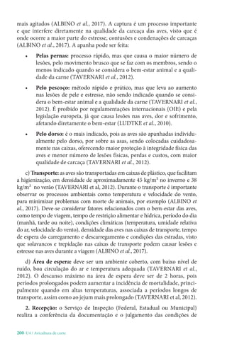 200-U4 / Avicultura de corte
mais agitados (ALBINO et al., 2017). A captura é um processo importante
e que interfere diretamente na qualidade da carcaça das aves, visto que é
onde ocorre a maior parte do estresse, contusões e condenações de carcaças
(ALBINO et al., 2017). A apanha pode ser feita:
• Pelas pernas: processo rápido, mas que causa o maior número de
lesões, pelo movimento brusco que se faz com os membros, sendo o
menos indicado quando se considera o bem-estar animal e a quali-
dade da carne (TAVERNARI et al., 2012).
• Pelo pescoço: método rápido e prático, mas que leva ao aumento
nas lesões de pele e estresse, não sendo indicado quando se consi-
dera o bem-estar animal e a qualidade da carne (TAVERNARI et al.,
2012). É proibido por regulamentações internacionais (OIE) e pela
legislação europeia, já que causa lesões nas aves, dor e sofrimento,
afetando diretamente o bem-estar (LUDTKE et al., 2010).
• Pelo dorso: é o mais indicado, pois as aves são apanhadas individu-
almente pelo dorso, por sobre as asas, sendo colocadas cuidadosa-
mente nas caixas, oferecendo maior proteção à integridade física das
aves e menor número de lesões físicas, perdas e custos, com maior
qualidade de carcaça (TAVERNARI et al., 2012).
c) Transporte: as aves são transportadas em caixas de plástico, que facilitam
a higienização, em densidade de aproximadamente 45 kg/m² no inverno e 38
kg/m² no verão (TAVERNARI et al, 2012). Durante o transporte é importante
observar os processos ambientais como temperatura e velocidade do vento,
para minimizar problemas com morte de animais, por exemplo (ALBINO et
al., 2017). Deve-se considerar fatores relacionados com o bem-estar das aves,
como tempo de viagem, tempo de restrição alimentar e hídrica, período do dia
(manhã, tarde ou noite), condições climáticas (temperatura, umidade relativa
do ar, velocidade do vento), densidade das aves nas caixas de transporte, tempo
de espera do carregamento e descarregamento e condições das estradas, visto
que solavancos e trepidação nas caixas de transporte podem causar lesões e
estresse nas aves durante a viagem (ALBINO et al., 2017).
d) Área de espera: deve ser um ambiente coberto, com baixo nível de
ruído, boa circulação do ar e temperatura adequada (TAVERNARI et al.,
2012). O descanso máximo na área de espera deve ser de 2 horas, pois
períodos prolongados podem aumentar a incidência de mortalidade, princi-
palmente quando em altas temperaturas, associada a períodos longos de
transporte, assim como ao jejum mais prolongado (TAVERNARI et al, 2012).
2. Recepção: o Serviço de Inspeção (Federal, Estadual ou Municipal)
realiza a conferência da documentação e o julgamento das condições de
 