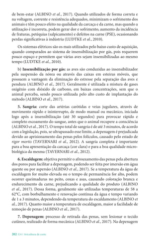202-U4 / Avicultura de corte
de bem-estar (ALBINO et al., 2017). Quando utilizados de forma correta e
na voltagem, corrente e resistência adequados, minimizam o sofrimento dos
animais e têm pouco efeito na qualidade da carcaça e da carne, mas quando a
utilização é incorreta, podem gerar dor e sofrimento, aumento da incidência
de fraturas, petéquias (salpicamento) e defeitos na carne (PSE), ocasionando
perdas significativas à indústria (LUDTKE et al., 2010).
Os sistemas elétricos são os mais utilizados pelo baixo custo de aquisição,
quando comparados ao sistema de insensibilização por gás, pois requerem
pouco espaço e permitem que várias aves sejam insensibilizadas ao mesmo
tempo (LUDTKE et al., 2010).
b) Insensibilização por gás: as aves são conduzidas ao insensibilizador
pela suspensão da nórea ou através das caixas em esteiras móveis, que
possuem a vantagem da eliminação do estresse pela separação das aves e
pendura (ALBINO et al., 2017). Geralmente é utilizada a mistura de gases
oxigênio com dióxido de carbono, em baixas concentrações, sem que o
animal perceba, sendo pouco utilizada pelo alto custo de implantação do
método (ALBINO et al., 2017).
5. Sangria: corte das artérias carótidas e veias jugulares, através de
movimento rápido e ininterrupto, de modo manual ou mecânico, iniciada
logo após a insensibilização (até 30 segundos) para provocar rápido e
completo escoamento do sangue, antes que o animal recupere a consciência
(ALBINO et al., 2017). O tempo total de sangria é de até 3 minutos, de acordo
com a legislação, pois, se ultrapassado esse limite, a depenagem é prejudicada
devido ao aprisionamento das penas pelos folículos, causado pelo estado de
rigor mortis (TAVERNARI et al., 2012). A sangria completa é importante
para a boa apresentação da carcaça (cor clara) e para a boa qualidade micro-
biológica da mesma (TAVERNARI et al., 2012).
6. Escaldagem: objetiva permitir o afrouxamento das penas pela abertura
dos poros para facilitar a depenagem, podendo ser feita por imersão em água
quente ou por aspersão (ALBINO et al., 2017). Se a temperatura da água de
escaldagem for muito elevada ou o tempo de permanência for alto, podem
ocorrer queimaduras no peito, coxas e asas, causando coloração branca e
endurecimento da carne, prejudicando a qualidade do produto (ALBINO
et al., 2017). Dessa forma, geralmente são utilizadas temperaturas de 58 a
62°C, com borbulhamento e renovação contínua da água e tempo variando
de 1 a 3 minutos, dependendo da temperatura do escaldamento (ALBINO et
al., 2017). Quanto maior a temperatura de escaldagem, maior a facilidade de
remoção de penas (ALBINO et al., 2017).
7. Depenagem: processo de retirada das penas, sem lesionar o tecido
cutâneo, realizado de forma mecânica (ALBINO et al., 2017). Na depenagem
 