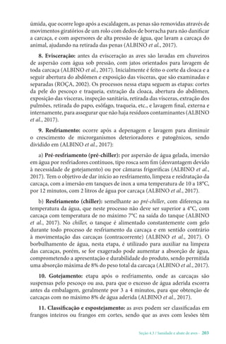 Seção 4.3 / Sanidade e abate de aves - 203
úmida, que ocorre logo após a escaldagem, as penas são removidas através de
movimentos giratórios de um rolo com dedos de borracha para não danificar
a carcaça, e com aspersores de alta pressão de água, que lavam a carcaça do
animal, ajudando na retirada das penas (ALBINO et al., 2017).
8. Evisceração: antes da evisceração as aves são lavadas em chuveiros
de aspersão com água sob pressão, com jatos orientados para lavagem de
toda carcaça (ALBINO et al., 2017). Inicialmente é feito o corte da cloaca e a
seguir abertura do abdômen e exposição das vísceras, que são examinadas e
separadas (ROÇA, 2002). Os processos nessa etapa seguem as etapas: cortes
da pele do pescoço e traqueia, extração da cloaca, abertura do abdômen,
exposição das vísceras, inspeção sanitária, retirada das vísceras, extração dos
pulmões, retirada do papo, esôfago, traqueia, etc., e lavagem final, externa e
internamente, para assegurar que não haja resíduos contaminantes (ALBINO
et al., 2017).
9. Resfriamento: ocorre após a depenagem e lavagem para diminuir
o crescimento de microrganismos deterioradores e patogênicos, sendo
dividido em (ALBINO et al., 2017):
a) Pré-resfriamento (pré-chiller): por aspersão de água gelada, imersão
em água por resfriadores contínuos, tipo rosca sem fim (desvantagem devido
à necessidade de gotejamento) ou por câmaras frigoríficas (ALBINO et al.,
2017). Tem o objetivo de dar início ao resfriamento, limpeza e reidratação da
carcaça, com a imersão em tanques de inox a uma temperatura de 10 a 18°C,
por 12 minutos, com 2 litros de água por carcaça (ALBINO et al., 2017).
b) Resfriamento (chiller): semelhante ao pré-chiller, com diferença na
temperatura da água, que neste processo não deve ser superior a 4°C, com
carcaça com temperatura de no máximo 7°C na saída do tanque (ALBINO
et al., 2017). No chiller, o tanque é alimentado constantemente com gelo
durante todo processo de resfriamento da carcaça e em sentido contrário
à movimentação das carcaças (contracorrente) (ALBINO et al., 2017). O
borbulhamento de água, nesta etapa, é utilizado para auxiliar na limpeza
das carcaças, porém, se for exagerado pode aumentar a absorção de água,
comprometendo a apresentação e durabilidade do produto, sendo permitida
uma absorção máxima de 8% do peso total da carcaça (ALBINO et al., 2017).
10. Gotejamento: etapa após o resfriamento, onde as carcaças são
suspensas pelo pescoço ou asa, para que o excesso de água aderida escorra
antes da embalagem, geralmente por 3 a 4 minutos, para que obtenção de
carcaças com no máximo 8% de água aderida (ALBINO et al., 2017).
11. Classificação e espostejamento: as aves podem ser classificadas em
frangos inteiros ou frangos em cortes, sendo que as aves com lesões têm
 