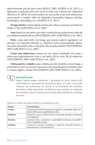 204-U4 / Avicultura de corte
aproveitamento parcial para cortes (ROÇA, 2002; ALBINO et al., 2017). A
tipificação é realizada pelo peso ou de acordo com o desejo do comprador
(ROÇA et al., 2002). Os cortes podem ser asas, peito, coxas com sobrecoxas,
outras partes e miúdos, além de embutidos (mortadela, linguiça, salsicha,
hambúrguer, almondega, etc.) (ALBINO et al., 2017).
Frango inteiro: contém fígado, moela, pés, cabeça e pescoço, pesando em
média 2,5 kg (SARCINELLI et al., 2007).
Asas: inteira ou em partes, tais como, coxinha da asa, ponta da asa, meio da
asa (tulipa) e pontinha da asa (FIGUEIREDO, 2007; SARCINELLI et al., 2007).
Peito: corte mais nobre do frango por possuir aspecto agradável, cor
atraente e ser bastante utilizado na culinária, sendo comercializado inteiro,
sem pele, desossado (com e sem pele), filé de peito, filetino (FIGUEIREDO,
2007; SARCINELLI et al., 2007).
Coxas com sobrecoxas: inteiras ou em cortes, resultando em coxas e
sobrecoxas separadamente (com e sem pele), filé de coxa, filé de sobrecoxa
(FIGUEIREDO, 2007; SARCINELLI et al., 2007).
Outras partes e miúdos: para a fabricação dos produtos como frango a
passarinho (cortes ou recortes), pescoço e pés (exportação) ou miúdos como
o coração, fígado e moela (FIGUEIREDO, 2007; SARCINELLI et al., 2007).
Exemplificando
Alguns fatores podem influenciar a qualidade da carne (Tabela 4.8),
interferindo na capacidade de retenção da água, cor e pH, o que pode
impactar no rendimento da carcaça e na qualidade dos produtos
derivados, sendo importante considerá-los para atender às exigências
de mercado e reduzir as perdas ocasionadas pelos defeitos de qualidade
da carne.
Tabela 4.8 | Fatores que podem influenciar a qualidade da carne
Fatores Características
Animal Características individuais das aves (genética, reatividade, idade), po-
dendo influenciar na qualidade da carne.
Ambiente Sistema de criação, conforto térmico, densidade, instalações da granja
e do frigorífico.
Nutrição Condição física, composição e quantidade de alimento, disponibili-
dade e qualidade da água.
Sanidade Ausência de doenças, ferimentos e segurança alimentar durante o
processamento e armazenamento.
 