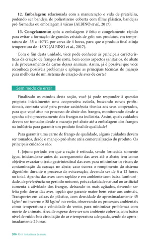 206-U4 / Avicultura de corte
12. Embalagem: relacionada com a manutenção e vida de prateleira,
podendo ser bandeja de poliestireno coberta com filme plástico, bandejas
pré-formadas ou embalagem à vácuo (ALBINO et al., 2017).
13. Congelamento: após a embalagem é feito o congelamento rápido
para evitar a formação de grandes cristais de gelo nos produtos, em tempe-
ratura de -35 a -40°C, por cerca de 4 horas, para que o produto final atinja
temperatura de -18°C (ALBINO et al., 2017).
Com o fim desta unidade, você pode conhecer as principais caracterís-
ticas da criação de frangos de corte, bem como aspectos sanitários, de abate
e de processamento da carne desses animais. Assim, já é possível que você
reconheça possíveis problemas e aplique as principais técnicas de manejo
para melhoria de um sistema de criação de aves de corte!
Sem medo de errar
Finalizado os estudos desta seção, você já pode responder à questão
proposta inicialmente: uma cooperativa avícola, buscando novos profis-
sionais, contrata você para prestar assistência técnica aos seus cooperados,
para que você atue no processo de abate dos frangos, monitorando desde a
apanha até o processamento dos frangos na indústria. Assim, quais cuidados
devem ser tomados desde o manejo pré-abate até a embalagem dos frangos
na indústria para garantir um produto final de qualidade?
Para garantir uma carne de frango de qualidade, alguns cuidados devem
ser tomados, desde o manejo pré-abate até a comercialização do produto. Os
principais cuidados são:
1. Jejum: período em que a ração é retirada, sendo fornecida somente
água, iniciando-se antes do carregamento das aves até o abate; tem como
objetivo esvaziar o trato gastrintestinal das aves para minimizar os riscos de
contaminação da carcaça no abate, caso ocorra o rompimento do sistema
digestório durante o processo de evisceração, devendo ser de 6 a 12 horas
no total. Apanha das aves: com rapidez e em ambiente com baixa luminosi-
dade, de preferência no período noturno, pois a claridade natural ou artificial
aumenta a atividade dos frangos, deixando-os mais agitados, devendo ser
feita pelo dorso das aves, opção que garante maior bem-estar aos animais.
Transporte: em caixas de plástico, com densidade de aproximadamente 45
kg/m² no inverno e 38 kg/m² no verão, observando os processos ambientais
como temperatura e velocidade do vento, para minimizar problemas com
morte de animais. Área de espera: deve ser um ambiente coberto, com baixo
nível de ruído, boa circulação do ar e temperatura adequada, sendo de aprox-
imadamente 2 horas.
 