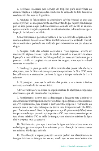 Seção 4.3 / Sanidade e abate de aves - 207
2. Recepção: realizada pelo Serviço de Inspeção para conferência da
documentação e o julgamento das condições de sanidade do lote durante o
recebimento das aves no frigorífico.
3. Pendura: os funcionários do abatedouro devem remover as aves das
caixas e prendê-las adequadamente à nórea, evitando que fiquem penduradas
por só uma perna, o que poderia ocasionar, além do sofrimento ao animal,
quedas durante o trajeto, separando os animais doentes e desuniformes para
inspeção individual e sacrifício.
4. Insensibilização: para inconsciência à dor do corte da sangria, ameni-
zando o estresse durante o sacrifício, imobilizando a ave e evitando convul-
sões e contusões, podendo ser realizada por eletronarcose ou por câmaras
de gás.
5. Sangria: corte das artérias carótidas e veias jugulares através de
movimento rápido e ininterrupto, de modo manual ou mecânico, iniciada
logo após a insensibilização (até 30 segundos) por cerca de 3 minutos, para
provocar rápido e completo escoamento do sangue, antes que o animal
recupere a consciência.
6. Escaldagem: para permitir o afrouxamento das penas pela abertura
dos poros, para facilitar a depenagem, com temperaturas de 58 a 62°C, com
borbulhamento e renovação contínua da água e tempo variando de 1 a 3
minutos.
7. Depenagem: processo de retirada das penas, sem lesionar o tecido
cutâneo, realizado de forma mecânica.
8. Evisceração: corte da cloaca e a seguir abertura do abdômen e exposição
das vísceras, que são examinadas e separadas.
9. Resfriamento: ocorre após a depenagem e lavagem para diminuir o
crescimento de microrganismos deterioradores e patogênicos, sendo dividido
em Pré-resfriamento, para iniciar o resfriamento, limpeza e reidratação da
carcaça, com a imersão em tanques de inox a uma temperatura de 10 a 18°C,
por 12 minutos, com 2 litros de água por carcaça. Resfriamento (chiller): com
temperatura da água que não seja superior a 4°C, com carcaça com tempera-
tura de no máximo 7°C na saída do tanque, com absorção máxima de água
de 8% do peso total da carcaça.
10. Gotejamento: para que o excesso de água aderida escorra antes da
embalagem, geralmente por 3 a 4 minutos, para a obtenção de carcaças com
no máximo 8% de água aderida.
11. Classificação e espostejamento: as aves podem ser classificadas em
frangos inteiros ou frangos em cortes, sendo que as aves com lesões têm
 