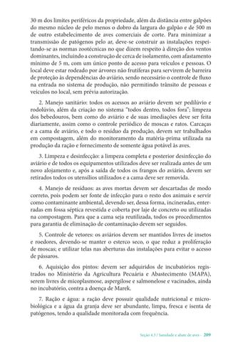 Seção 4.3 / Sanidade e abate de aves - 209
30 m dos limites periféricos da propriedade, além da distância entre galpões
do mesmo núcleo de pelo menos o dobro da largura do galpão e de 500 m
de outro estabelecimento de aves comerciais de corte. Para minimizar a
transmissão de patógenos pelo ar, deve-se construir as instalações respei-
tando-se as normas zootécnicas no que dizem respeito à direção dos ventos
dominantes, incluindo a construção de cerca de isolamento, com afastamento
mínimo de 5 m, com um único ponto de acesso para veículos e pessoas. O
local deve estar rodeado por árvores não frutíferas para servirem de barreira
de proteção às dependências do aviário, sendo necessário o controle de fluxo
na entrada no sistema de produção, não permitindo trânsito de pessoas e
veículos no local, sem prévia autorização.
2. Manejo sanitário: todos os acessos ao aviário devem ser pedilúvio e
rodolúvio, além da criação no sistema “todos dentro, todos fora”; limpeza
dos bebedouros, bem como do aviário e de suas imediações deve ser feita
diariamente, assim como o controle periódico de moscas e ratos. Carcaças
e a cama de aviário, e todo o resíduo da produção, devem ser trabalhados
em compostagem, além do monitoramento da matéria-prima utilizada na
produção da ração e fornecimento de somente água potável às aves.
3. Limpeza e desinfecção: a limpeza completa e posterior desinfecção do
aviário e de todos os equipamentos utilizados deve ser realizada antes de um
novo alojamento e, após a saída de todos os frangos do aviário, devem ser
retirados todos os utensílios utilizados e a cama deve ser removida.
4. Manejo de resíduos: as aves mortas devem ser descartadas de modo
correto, pois podem ser fonte de infecção para o resto dos animais e servir
como contaminante ambiental, devendo ser, dessa forma, incineradas, enter-
radas em fossa séptica revestida e coberta por laje de concreto ou utilizadas
na compostagem. Para que a cama seja reutilizada, todos os procedimentos
para garantia de eliminação de contaminação devem ser seguidos.
5. Controle de vetores: os aviários devem ser mantidos livres de insetos
e roedores, devendo-se manter o esterco seco, o que reduz a proliferação
de moscas; e utilizar telas nas aberturas das instalações para evitar o acesso
de pássaros.
6. Aquisição dos pintos: devem ser adquiridos de incubatórios regis-
trados no Ministério da Agricultura Pecuária e Abastecimento (MAPA),
serem livres de micoplasmose, aspergilose e salmonelose e vacinados, ainda
no incubatório, contra a doença de Marek.
7. Ração e água: a ração deve possuir qualidade nutricional e micro-
biológica e a água da granja deve ser abundante, limpa, fresca e isenta de
patógenos, tendo a qualidade monitorada com frequência.
 