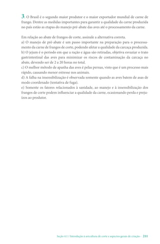 Seção 4.1 / Introdução à avicultura de corte e aspectos gerais de criação - 211
3. O Brasil é o segundo maior produtor e o maior exportador mundial de carne de
frango. Dentre as medidas importantes para garantir a qualidade da carne produzida
no país estão as etapas do manejo pré-abate das aves até o processamento da carne.
Em relação ao abate de frangos de corte, assinale a alternativa correta.
a) O manejo de pré-abate é um passo importante na preparação para o processa-
mento da carne de frangos de corte, podendo afetar a qualidade da carcaça produzida.
b) O jejum é o período em que a ração e água são retiradas, objetiva esvaziar o trato
gastrintestinal das aves para minimizar os riscos de contaminação da carcaça no
abate, devendo ser de 2 a 20 horas no total.
c) O melhor método de apanha das aves é pelas pernas, visto que é um processo mais
rápido, causando menor estresse nos animais.
d) A falha na insensibilização é observada somente quando as aves batem de asas de
modo coordenado (tentativa de fuga).
e) Somente os fatores relacionados à sanidade, ao manejo e à insensibilização dos
frangos de corte podem influenciar a qualidade da carne, ocasionando perda e preju-
ízos ao produtor.
 