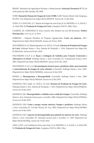 BRASIL. Ministério da Agricultura Pecuária e Abastecimento. Instrução Normativa N° 17, de
18 de junho de 2004. Brasília, DF, 2004.
COBB. Manual de Manejo de Frangos de Corte COBB. Cobb-Vantress Brasil, Ltda: Guapiaçu,
SP, 2014, 74 p. Disponível em: https://bit.ly/2RVdY5Y. Acesso em: 12 dez 2018.
CONY, A.V.; ZOCCHE, A.T. Manejo de frangos de corte (Cap. 8). In: MENDES, A. A.; NAAS, I.
A.; MACARI, M. Produção de Frangos de Corte. Campinas: FACTA, 2004, 356 p.
CZARICK, M.; FAIRCHILD, B. Seven reasons why chickens are not fed hormones. Poultry
Housing Tips, v.24, n.4, p 1-4, 2012.
EMBRAPA – Empresa Brasileira de Pesquisa Agropecuária. Carne em números. 2017.
Disponível em: https://bit.ly/2SiZxIM. Acesso em 30 nov. 2018.
FIGUEIREDO, E.A.P. Material genético. In: AVILA, V.S (ed). Sistemas de Produção de Frangos
de Corte. Embrapa Suínos e Aves. Sistema de Produção, 1. 2016. Disponível em: https://bit.
ly/2QsLGm0. Acesso em 02 dez. 2018.
FIGUEIREDO, E.A.P. et al. Raças e Linhagens de Galinhas para Criações Comerciais e
Alternativas no Brasil. Embrapa Suínos e Aves: Concódia, SC. Comunicado técnico (347).
2003. Disponível em: https://bit.ly/2RwdG5k. Acesso em 01 dez. 2018.
FIGUEIREDO, E.A.P. et al. Recomendações técnicas para a produção, abate, processamento
e comercialização de frangos de corte coloniais. Concórdia: Embrapa Suínos e Aves. 2007.
Disponível em: https://bit.ly/2BM8Z0u. Acesso em 22 dez 2018.
HENKS, A. Biossegurança e Biosseguridade. Concórdia: Embrapa Suínos e Aves. 2009.
Disponível em: https://bit.ly/2BJmIoP. Acesso em 22 dez 2018.
JAENISCH, F.R.F. Saúde. In: AVILA, V.S (ed). Sistemas de Produção de Frangos de Corte.
Embrapa Suínos e Aves. Sistema de Produção, 1. 2016. Disponível em: https://bit.ly/2POgV6u.
Acesso em 18 dez 2018.
JAENISCH, F.R.F. Biosseguridade e cuidados com a saúde dos frangos. Concórdia: Embrapa
Suínos e Aves. Instrução técnica para o avicultor. 2006. Disponível em: https://bit.ly/2PZMSc6.
Acesso em 18 dez 2018.
JAENISCH, F.R.F. Como e porque vacinar matrizes, frangos e poedeiras. Embrapa Suínos
e Aves: Concórdia, SC. Circular Técnica 36. 16 p. 2003. Disponível em: https://bit.ly/2SOIRt4.
Acesso em 19 dez 2018.
JAENISCH, F.R.F. Aspectos de biosseguridade para plantéis de matrizes de corte. Embrapa
Suínos e Aves: Concórdia, SC. Instrução técnica para o avicultor 11. 1999. Disponível em:
https://bit.ly/2Q1YdZg. Acesso em 19 dez 2018.
LIMA, A.M.C. et al. Ambiência e bem-estar (Cap. 3). In: MENDES, A. A.; NAAS, I. A.; MACARI,
M. Produção de Frangos de Corte. Campinas: FACTA, 2004, 356 p.
 