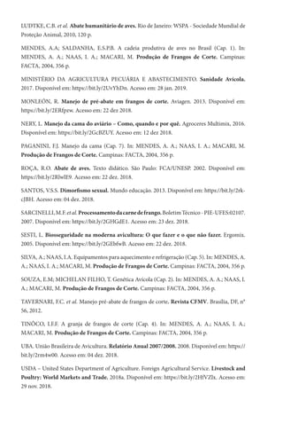 LUDTKE, C.B. et al. Abate humanitário de aves. Rio de Janeiro: WSPA - Sociedade Mundial de
Proteção Animal, 2010, 120 p.
MENDES, A.A; SALDANHA, E.S.P.B. A cadeia produtiva de aves no Brasil (Cap. 1). In:
MENDES, A. A.; NAAS, I. A.; MACARI, M. Produção de Frangos de Corte. Campinas:
FACTA, 2004, 356 p.
MINISTÉRIO DA AGRICULTURA PECUÁRIA E ABASTECIMENTO. Sanidade Avícola.
2017. Disponível em: https://bit.ly/2UvYhDn. Acesso em: 28 jan. 2019.
MONLEÓN, R. Manejo de pré-abate em frangos de corte. Aviagen. 2013. Disponível em:
https://bit.ly/2ERfpzw. Acesso em: 22 dez 2018.
NERY, L. Manejo da cama do aviário – Como, quando e por quê. Agroceres Multimix, 2016.
Disponível em: https://bit.ly/2GcBZUY. Acesso em: 12 dez 2018.
PAGANINI, F.J. Manejo da cama (Cap. 7). In: MENDES, A. A.; NAAS, I. A.; MACARI, M.
Produção de Frangos de Corte. Campinas: FACTA, 2004, 356 p.
ROÇA, R.O. Abate de aves. Texto didático. São Paulo: FCA/UNESP. 2002. Disponível em:
https://bit.ly/2RlwlE9. Acesso em: 22 dez. 2018.
SANTOS, V.S.S. Dimorfismo sexual. Mundo educação. 2013. Disponível em: https://bit.ly/2rk-
cJBH. Acesso em: 04 dez. 2018.
SARCINELLI,M.F.etal.Processamentodacarnedefrango.BoletimTécnico-PIE-UFES:02107.
2007. Disponível em: https://bit.ly/2GHGdE1. Acesso em: 23 dez. 2018.
SESTI, L. Biosseguridade na moderna avicultura: O que fazer e o que não fazer. Ergomix.
2005. Disponível em: https://bit.ly/2GEbfwB. Acesso em: 22 dez. 2018.
SILVA, A.; NAAS, I.A. Equipamentos para aquecimento e refrigeração (Cap. 5). In: MENDES, A.
A.; NAAS, I. A.; MACARI, M. Produção de Frangos de Corte. Campinas: FACTA, 2004, 356 p.
SOUZA, E.M; MICHELAN FILHO, T. Genética Avícola (Cap. 2). In: MENDES, A. A.; NAAS, I.
A.; MACARI, M. Produção de Frangos de Corte. Campinas: FACTA, 2004, 356 p.
TAVERNARI, F.C. et al. Manejo pré-abate de frangos de corte. Revista CFMV. Brasília, DF, n°
56, 2012.
TINÔCO, I.F.F. A granja de frangos de corte (Cap. 4). In: MENDES, A. A.; NAAS, I. A.;
MACARI, M. Produção de Frangos de Corte. Campinas: FACTA, 2004, 356 p.
UBA. União Brasileira de Avicultura. Relatório Anual 2007/2008. 2008. Disponível em: https://
bit.ly/2rm4w00. Acesso em: 04 dez. 2018.
USDA – United States Department of Agriculture. Foreign Agricultural Service. Livestock and
Poultry: World Markets and Trade. 2018a. Disponível em: https://bit.ly/2HfVZlx. Acesso em:
29 nov. 2018.
 
