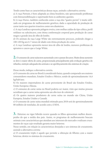 Seção 1.1 / Introdução à suinocultura e raças - 21
Tendo como base as características dessas raças, assinale a alternativa correta:
a) A raça Pietrain, é bem adaptada ao clima brasileiro, não apresentando problemas
com fotossensibilização e suportando bem os ambientes quentes.
b) A raça Duroc, também conhecida como a raça dos “quatro pernis” é muito utili-
zada em programas de melhoramento genético, dada a capacidade de produção de
carne tanto nos quartos traseiros como nos dianteiros.
c) A raça Landrace apresenta pelagem oveira, com orelhas caídas do tipo céltica, perfil
retilíneo ou subcôncavo, com ótima conformação corporal para produção de carne
magra e grande área de olho de lombo.
d) Os animais da raça Large White são extremamente precoces, podendo chegar a
100-120 Kg aos 6-7 meses de idade com ótima produção de carne.
e) A raça Landrace apresenta menor área de olho de lombo, menores problemas de
aprumos e cascos que a Large White.
2.Oconsumodecarnesuínatemaumentadocomopassardosanos.Muitodesseaumento
se deve à maior oferta de carne, proporcionada principalmente pela evolução genética do
rebanho, nutrição adequada dos animais e ao aperfeiçoamento dos sistemas de criação.
Desse modo, indique a alternativa correta.
a) O consumo de carne no Brasil é considerado baixo, quando comparado aos maiores
consumidores mundiais, Estados Unidos e México, sendo de aproximadamente 14,4
kg/hab/ano.
b) Os maiores importadores de carne proveniente do Brasil são Estados Unidos,
União Europeia e Rússia.
c) O consumo de carne suína no Brasil poderia ser maior, visto que muitas pessoas
acreditam que a carne suína apresenta um alto teor de colesterol.
d) Os quatro maiores produtores de carne suína no mundo são China, União
Europeia, Estados Unidos e Canadá.
e) O consumo de carne suína mundial estimado para 2018 será de aproximadamente
80 milhões de toneladas, de acordo com a USDA.
3. Heterose ou vigor híbrido ocorre quando os filhos apresentam melhor desem-
penho do que a média dos pais. Assim, os programas de melhoramento buscam
animais com características que atendam aos interesses do mercado e realizam cruza-
mentos de raças cujo resultado garanta maior heterose.
Nesse sentido, em relação às características desejadas e aos sistemas de cruzamento,
assinale a alternativa correta:
a) O cruzamento triplo é aquele que permite a obtenção de filhotes com a maior
heterose, dentre os sistemas de cruzamento.
 