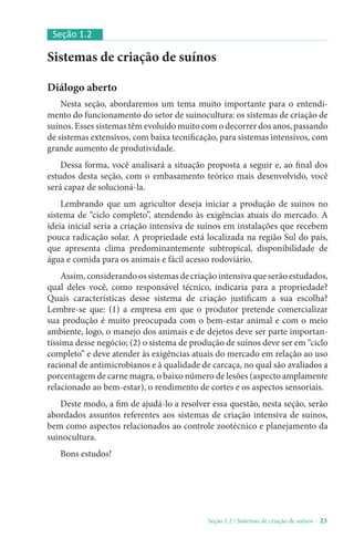Seção 1.2 / Sistemas de criação de suínos - 23
Sistemas de criação de suínos
Diálogo aberto
Nesta seção, abordaremos um tema muito importante para o entendi-
mento do funcionamento do setor de suinocultura: os sistemas de criação de
suínos. Esses sistemas têm evoluído muito com o decorrer dos anos, passando
de sistemas extensivos, com baixa tecnificação, para sistemas intensivos, com
grande aumento de produtividade.
Dessa forma, você analisará a situação proposta a seguir e, ao final dos
estudos desta seção, com o embasamento teórico mais desenvolvido, você
será capaz de solucioná-la.
Lembrando que um agricultor deseja iniciar a produção de suínos no
sistema de “ciclo completo”, atendendo às exigências atuais do mercado. A
ideia inicial seria a criação intensiva de suínos em instalações que recebem
pouca radicação solar. A propriedade está localizada na região Sul do país,
que apresenta clima predominantemente subtropical, disponibilidade de
água e comida para os animais e fácil acesso rodoviário.
Assim,considerandoossistemasdecriaçãointensivaqueserãoestudados,
qual deles você, como responsável técnico, indicaria para a propriedade?
Quais características desse sistema de criação justificam a sua escolha?
Lembre-se que: (1) a empresa em que o produtor pretende comercializar
sua produção é muito preocupada com o bem-estar animal e com o meio
ambiente, logo, o manejo dos animais e de dejetos deve ser parte importan-
tíssima desse negócio; (2) o sistema de produção de suínos deve ser em “ciclo
completo” e deve atender às exigências atuais do mercado em relação ao uso
racional de antimicrobianos e à qualidade de carcaça, no qual são avaliados a
porcentagem de carne magra, o baixo número de lesões (aspecto amplamente
relacionado ao bem-estar), o rendimento de cortes e os aspectos sensoriais.
Deste modo, a fim de ajudá-lo a resolver essa questão, nesta seção, serão
abordados assuntos referentes aos sistemas de criação intensiva de suínos,
bem como aspectos relacionados ao controle zootécnico e planejamento da
suinocultura.
Bons estudos!
Seção 1.2
 