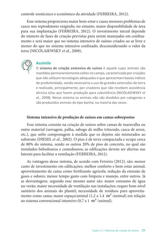 Seção 1.2 / Sistemas de criação de suínos - 25
Assimile
O sistema de criação extensiva de suínos é aquele cujos animais são
mantidos permanentemente soltos no campo, caracterizado por criações
que não utilizam tecnologias adequadas e que apresentam baixos índices
de produtividade, sendo necessário o uso de grandes extensões de terra
e realizado, principalmente, por criadores que não recebem assistência
técnica e/ou que fazem produção para subsistência (NICOLAIEWSKY et
al., 2008). Nesse sistema os animais não são divididos por categorias e
são produzidos animais do tipo banha, na maioria das vezes.
Sistema intensivo de produção de suínos em camas sobrepostas
Esse sistema consiste na criação de suínos sobre camas de maravalha ou
outro material (serragem, palha, sabugo de milho triturado, casca de arroz,
etc.), que sofre compostagem à medida que os dejetos são misturados ao
substrato (DIESEL et al., 2002). O piso é de terra compactada e ocupa cerca
de 80% do sistema, sendo os outros 20% de piso de concreto, no qual são
instalados bebedouros e comedouros; as edificações devem ser abertas nas
laterais para facilitar a ventilação (FERREIRA, 2012).
As vantagens desse sistema, de acordo com Ferreira (2012), são: menor
custo de investimento em edificações; melhor conforto e bem-estar animal;
aproveitamento da cama como fertilizante agrícola; redução da emissão de
gases e odores; menor tempo gasto com limpeza e manejo, entre outros. Já
as desvantagens, segundo esse mesmo autor são: maior consumo de água
no verão; maior necessidade de ventilação nas instalações; requer bom nível
sanitário dos animais do plantel; necessidade de resíduos para aproveita-
mento como cama; maior espaço/animal (1,2 a 1,4 m² /animal) em relação
ao sistema convencional intensivo (0,7 a 1 m² /animal).
controle zootécnico e econômico da atividade (FERREIRA, 2012).
Esse sistema proporciona maior bem-estar e causa menores problemas de
casco nos reprodutores exigindo, no entanto, maior disponibilidade de área
para sua implantação (FERREIRA, 2012). O investimento inicial depende
do número de fases de criação previstas para serem manejadas em confina-
mento e será maior que no sistema intensivo de suínos criados ao ar livre e
menor do que no sistema intensivo confinado, desconsiderando o valor da
terra (NICOLAIEWSKY et al., 2008).
 