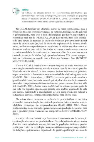 Seção 1.2 / Sistemas de criação de suínos - 27
Reflita
No SISCAL, os abrigos devem ter características construtivas que
permitam fácil remoção e transporte, para que a rotação de piquetes
possa ser realizada (NICOLAIEWSKY et al., 2008). Que materiais você
acha que seriam ideais para a construção desses abrigos?
No SISCAL também são utilizados suínos de raças especializadas para a
produção de carne, técnicas avançadas de nutrição, biosseguridade, genética
e gerenciamento, para que o bom desempenho produtivo, reprodutivo e
econômico seja obtido (FERREIRA, 2012). Esse sistema tem sido conside-
rado uma opção de redução do custo de produção, por apresentar menor
custo de implantação (44,72% do custo de implantação do sistema confi-
nado), melhor desempenho quanto ao número de leitões nascidos vivos e ao
desmame, melhor peso médio dos leitões ao nascer e ao desmame, e menor
taxa de mortalidade do nascimento ao desmame, além de apresentar menor
custo de produção de leitões (kg) (aproximadamente 33% menor do que o
sistema confinado), de acordo com a Embrapa Suínos e Aves (BONETT;
MONTICELLI, 2014).
Com o SISCAL é possível causar menor impacto ao meio ambiente, em
comparação ao confinamento, devido à menor taxa de lotação e à possibi-
lidade de rotação bianual da área ocupada (suínos com culturas perenes),
o que promoveria o desenvolvimento sustentável da atividade agropecuária
(GARCIA, 2001). Além disso, o SISCAL está mais próximo de atender a
questões relativas ao bem-estar animal, principalmente em relação aos confi-
namentos em que os animais são mantidos em gaiolas durante toda sua vida
útil (GARCIA, 2001). Assim, como no SISCAL os animais passam parte de
sua vida em piquetes, sistema que garante uma melhor qualidade de vida
aos suínos, permitindo a manifestação de seu comportamento natural e
reduzindo o estresse, componentes importantes para o bem-estar.
Na suinocultura moderna, a melhoria da produtividade é um fator
primordial para otimização dos custos de produção, determinando a susten-
tabilidade econômica do empreendimento (MACHADO, 2014). Desse
modo, um sistema de controle e gerenciamento da produção é essencial para
que o produtor possa realmente ser competitivo (SESTI; SOBESTIANSKY,
2008).
Assim, a coleta de dados é peça fundamental para o controle da produção
e estimação das metas de produtividade. O estabelecimento dessas metas
deve ter como referência outros sistemas de produção similares, ponde-
rando para o nível de tecnologia e recursos utilizados no processo produtivo
(instalações, equipamentos, capacidade de gestão, qualificação da mão de
 