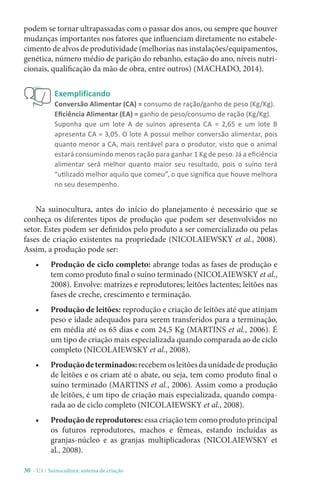 30 - U1 / Suinocultura: sistema de criação
Exemplificando
Conversão Alimentar (CA) = consumo de ração/ganho de peso (Kg/Kg).
Eficiência Alimentar (EA) = ganho de peso/consumo de ração (Kg/Kg).
Suponha que um lote A de suínos apresenta CA = 2,65 e um lote B
apresenta CA = 3,05. O lote A possui melhor conversão alimentar, pois
quanto menor a CA, mais rentável para o produtor, visto que o animal
estará consumindo menos ração para ganhar 1 Kg de peso. Já a eficiência
alimentar será melhor quanto maior seu resultado, pois o suíno terá
“utilizado melhor aquilo que comeu”, o que significa que houve melhora
no seu desempenho.
Na suinocultura, antes do início do planejamento é necessário que se
conheça os diferentes tipos de produção que podem ser desenvolvidos no
setor. Estes podem ser definidos pelo produto a ser comercializado ou pelas
fases de criação existentes na propriedade (NICOLAIEWSKY et al., 2008).
Assim, a produção pode ser:
• Produção de ciclo completo: abrange todas as fases de produção e
tem como produto final o suíno terminado (NICOLAIEWSKY et al.,
2008). Envolve: matrizes e reprodutores; leitões lactentes; leitões nas
fases de creche, crescimento e terminação.
• Produção de leitões: reprodução e criação de leitões até que atinjam
peso e idade adequados para serem transferidos para a terminação,
em média até os 65 dias e com 24,5 Kg (MARTINS et al., 2006). É
um tipo de criação mais especializada quando comparada ao de ciclo
completo (NICOLAIEWSKY et al., 2008).
• Produçãodeterminados:recebemosleitõesdaunidadedeprodução
de leitões e os criam até o abate, ou seja, tem como produto final o
suíno terminado (MARTINS et al., 2006). Assim como a produção
de leitões, é um tipo de criação mais especializada, quando compa-
rada ao de ciclo completo (NICOLAIEWSKY et al., 2008).
• Produção de reprodutores: essa criação tem como produto principal
os futuros reprodutores, machos e fêmeas, estando incluídas as
granjas-núcleo e as granjas multiplicadoras (NICOLAIEWSKY et
al., 2008).
podem se tornar ultrapassadas com o passar dos anos, ou sempre que houver
mudanças importantes nos fatores que influenciam diretamente no estabele-
cimento de alvos de produtividade (melhorias nas instalações/equipamentos,
genética, número médio de parição do rebanho, estação do ano, níveis nutri-
cionais, qualificação da mão de obra, entre outros) (MACHADO, 2014).
 