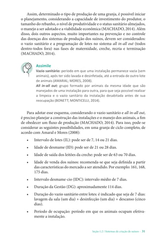 Seção 1.2 / Sistemas de criação de suínos - 31
Assim, determinado o tipo de produção de uma granja, é possível iniciar
o planejamento, considerando a capacidade de investimento do produtor, o
tamanho do rebanho, o nível de produtividade e o status sanitário almejados,
o manejo a ser adotado e a viabilidade econômica (MACHADO, 2014). Além
disso, dois outros aspectos, muito importantes na prevenção e no controle
das doenças dos sistemas de produção dos suínos, devem ser considerados:
o vazio sanitário e a programação de lotes no sistema all in-all out (todos
dentro-todos fora) nas fases de maternidade, creche, recria e terminação
(MACHADO, 2014).
Assimile
Vazio sanitário: período em que uma instalação permanece vazia (sem
animais), após ter sido lavada e desinfetada, até a entrada de outro lote
de animais (AMARAL; MORES, 2008).
All in-all out: grupo formado por animais da mesma idade que são
manejados de uma instalação para outra, para que seja possível realizar
a limpeza e o vazio sanitário da instalação desabitada antes de sua
reocupação (BONETT; MONTICELLI, 2014).
Para adotar esse esquema, considerando o vazio sanitário e all in-all out,
é preciso planejar a construção das instalações e o manejo dos animais, a fim
de obedecer um fluxo de produção (MACHADO, 2014). Para isso, pode-se
considerar as seguintes possibilidades, em uma granja de ciclo completo, de
acordo com Amaral e Mores (2008):
• Intervalo de lotes (IL): pode ser de 7, 14 ou 21 dias.
• Idade de desmame (ID): pode ser de 21 ou 28 dias.
• Idade de saída dos leitões da creche: pode ser de 63 ou 70 dias.
• Idade de venda dos suínos: recomenda-se que seja definida a partir
das características do mercado a ser atendido. Por exemplo: 161, 168,
175 dias.
• Intervalo desmame-cio (IDC): intervalo médio de 7 dias.
• Duração da Gestão (DG): aproximadamente 114 dias.
• Duração do vazio sanitário entre lotes: é indicado que seja de 7 dias:
lavagem da sala (um dia) + desinfecção (um dia) + descanso (cinco
dias).
• Período de ocupação: período em que os animais ocupam efetiva-
mente a instalação.
 