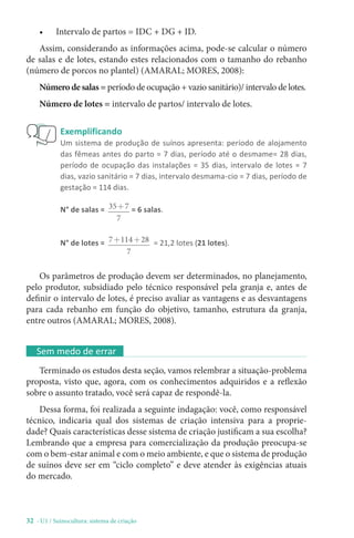 32 - U1 / Suinocultura: sistema de criação
Exemplificando
Um sistema de produção de suínos apresenta: período de alojamento
das fêmeas antes do parto = 7 dias, período até o desmame= 28 dias,
período de ocupação das instalações = 35 dias, intervalo de lotes = 7
dias, vazio sanitário = 7 dias, intervalo desmama-cio = 7 dias, período de
gestação = 114 dias.
N° de salas = 35 7
7
+ = 6 salas.
N° de lotes = 7 114 28
7
+ + = 21,2 lotes (21 lotes).
Os parâmetros de produção devem ser determinados, no planejamento,
pelo produtor, subsidiado pelo técnico responsável pela granja e, antes de
definir o intervalo de lotes, é preciso avaliar as vantagens e as desvantagens
para cada rebanho em função do objetivo, tamanho, estrutura da granja,
entre outros (AMARAL; MORES, 2008).
Sem medo de errar
Terminado os estudos desta seção, vamos relembrar a situação-problema
proposta, visto que, agora, com os conhecimentos adquiridos e a reflexão
sobre o assunto tratado, você será capaz de respondê-la.
Dessa forma, foi realizada a seguinte indagação: você, como responsável
técnico, indicaria qual dos sistemas de criação intensiva para a proprie-
dade? Quais características desse sistema de criação justificam a sua escolha?
Lembrando que a empresa para comercialização da produção preocupa-se
com o bem-estar animal e com o meio ambiente, e que o sistema de produção
de suínos deve ser em “ciclo completo” e deve atender às exigências atuais
do mercado.
• Intervalo de partos = IDC + DG + ID.
Assim, considerando as informações acima, pode-se calcular o número
de salas e de lotes, estando estes relacionados com o tamanho do rebanho
(número de porcos no plantel) (AMARAL; MORES, 2008):
Número de salas = período de ocupação + vazio sanitário)/ intervalo de lotes.
Número de lotes = intervalo de partos/ intervalo de lotes.
 