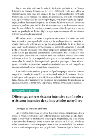 Seção 1.2 / Sistemas de criação de suínos - 33
Assim, um dos sistemas de criação indicados poderia ser o Sistema
Intensivo de Suínos Criados ao Ar Livre (SISCAL), visto que, além de
oferecer maior bem-estar aos animais do que o sistema intensivo confinado
tradicional, caso o manejo seja adequado, esse sistema tem sido considerado
uma opção de redução do custo de produção, com menor custo de implan-
tação, melhor desempenho quanto ao número de leitões nascidos vivos e ao
desmame, melhor peso médio dos leitões ao nascer e ao desmame e menor
taxa de mortalidade do nascimento ao desmame, além de apresentar menor
custo de produção de leitões (kg), sempre quando comparado ao sistema
intensivo confinado tradicional.
Além disso, caso o produtor em questão não possua limitações quanto à
área necessária para a produção e esta seja formada por terreno majoritaria-
mente plano, este sistema, que exige boa disponibilidade de área e terreno
com declividade inferior a 15%, poderia ser escolhido. Ademais, o SISCAL
pode ser usado em locais com clima temperado, característica da proprie-
dade, desde que recursos contraventos dominantes, frio e radiação solar
direta sejam oferecidos aos animais para seu conforto térmico. Por serem
utilizados suínos de raças especializadas para a produção de carne, técnicas
avançadas de nutrição, biosseguridade, genética, para que o bom desem-
penho produtivo, reprodutivo e econômico seja obtido, esse sistema pode ser
considerado ideal para a propriedade em questão.
A partir da resolução dessa questão, você pode empregar os conhecimentos
adquiridos em relação aos diferentes sistemas de criação de suínos e planeja-
mento, para entregar para o seu cliente uma solução para o impasse apresen-
tado. Assim, saber reconhecer as principais características de um sistema de
criação de suínos se torna parte importante para sua formação profissional.
Diferenças entre o sistema intensivo confinado e
o sistema intensivo de suínos criados ao ar livre
Descrição da situação-problema
Um produtor, com pouca área livre disponível em sua propriedade, deseja
iniciar a produção de suínos em sistema intensivo confinado de alta tecno-
logia. Como você é o responsável técnico pela propriedade, ele te questiona
a respeito das diferenças desse sistema em relação ao SISCAL. Ele deseja
saber se o sistema confinado proporciona maior produtividade dos animais
e se é o mais adequado para sua propriedade. Como você pode destacar as
Avançando na prática
 