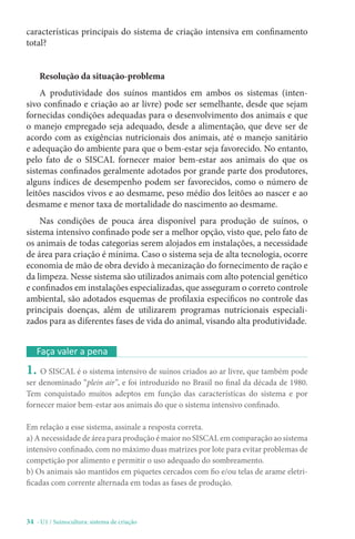34 - U1 / Suinocultura: sistema de criação
Faça valer a pena
1. O SISCAL é o sistema intensivo de suínos criados ao ar livre, que também pode
ser denominado “plein air”, e foi introduzido no Brasil no final da década de 1980.
Tem conquistado muitos adeptos em função das características do sistema e por
fornecer maior bem-estar aos animais do que o sistema intensivo confinado.
Em relação a esse sistema, assinale a resposta correta.
a) A necessidade de área para produção é maior no SISCAL em comparação ao sistema
intensivo confinado, com no máximo duas matrizes por lote para evitar problemas de
competição por alimento e permitir o uso adequado do sombreamento.
b) Os animais são mantidos em piquetes cercados com fio e/ou telas de arame eletri-
ficadas com corrente alternada em todas as fases de produção.
características principais do sistema de criação intensiva em confinamento
total?
Resolução da situação-problema
A produtividade dos suínos mantidos em ambos os sistemas (inten-
sivo confinado e criação ao ar livre) pode ser semelhante, desde que sejam
fornecidas condições adequadas para o desenvolvimento dos animais e que
o manejo empregado seja adequado, desde a alimentação, que deve ser de
acordo com as exigências nutricionais dos animais, até o manejo sanitário
e adequação do ambiente para que o bem-estar seja favorecido. No entanto,
pelo fato de o SISCAL fornecer maior bem-estar aos animais do que os
sistemas confinados geralmente adotados por grande parte dos produtores,
alguns índices de desempenho podem ser favorecidos, como o número de
leitões nascidos vivos e ao desmame, peso médio dos leitões ao nascer e ao
desmame e menor taxa de mortalidade do nascimento ao desmame.
Nas condições de pouca área disponível para produção de suínos, o
sistema intensivo confinado pode ser a melhor opção, visto que, pelo fato de
os animais de todas categorias serem alojados em instalações, a necessidade
de área para criação é mínima. Caso o sistema seja de alta tecnologia, ocorre
economia de mão de obra devido à mecanização do fornecimento de ração e
da limpeza. Nesse sistema são utilizados animais com alto potencial genético
e confinados em instalações especializadas, que asseguram o correto controle
ambiental, são adotados esquemas de profilaxia específicos no controle das
principais doenças, além de utilizarem programas nutricionais especiali-
zados para as diferentes fases de vida do animal, visando alta produtividade.
 