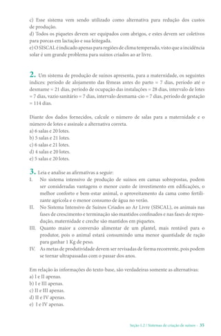 Seção 1.2 / Sistemas de criação de suínos - 35
c) Esse sistema vem sendo utilizado como alternativa para redução dos custos
de produção.
d) Todos os piquetes devem ser equipados com abrigos, e estes devem ser coletivos
para porcas em lactação e sua leitegada.
e) O SISCAL é indicado apenas para regiões de clima temperado, visto que a incidência
solar é um grande problema para suínos criados ao ar livre.
2. Um sistema de produção de suínos apresenta, para a maternidade, os seguintes
índices: período de alojamento das fêmeas antes do parto = 7 dias, período até o
desmame = 21 dias, período de ocupação das instalações = 28 dias, intervalo de lotes
= 7 dias, vazio sanitário = 7 dias, intervalo desmama-cio = 7 dias, período de gestação
= 114 dias.
Diante dos dados fornecidos, calcule o número de salas para a maternidade e o
número de lotes e assinale a alternativa correta.
a) 6 salas e 20 lotes.
b) 5 salas e 21 lotes.
c) 6 salas e 21 lotes.
d) 4 salas e 20 lotes.
e) 5 salas e 20 lotes.
3. Leia e analise as afirmativas a seguir:
I. No sistema intensivo de produção de suínos em camas sobrepostas, podem
ser consideradas vantagens o menor custo de investimento em edificações, o
melhor conforto e bem-estar animal, o aproveitamento da cama como fertili-
zante agrícola e o menor consumo de água no verão.
II. No Sistema Intensivo de Suínos Criados ao Ar Livre (SISCAL), os animais nas
fases de crescimento e terminação são mantidos confinados e nas fases de repro-
dução, maternidade e creche são mantidos em piquetes.
III. Quanto maior a conversão alimentar de um plantel, mais rentável para o
produtor, pois o animal estará consumindo uma menor quantidade de ração
para ganhar 1 Kg de peso.
IV. As metas de produtividade devem ser revisadas de forma recorrente, pois podem
se tornar ultrapassadas com o passar dos anos.
Em relação às informações do texto-base, são verdadeiras somente as alternativas:
a) I e II apenas.
b) I e III apenas.
c) II e III apenas.
d) II e IV apenas.
e) I e IV apenas.
 