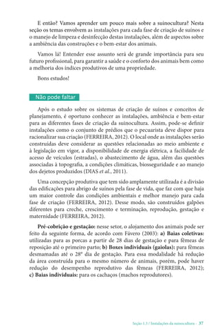 Seção 1.3 / Instalações da suinocultura - 37
E então? Vamos aprender um pouco mais sobre a suinocultura? Nesta
seção os temas envolvem as instalações para cada fase de criação de suínos e
o manejo de limpeza e desinfecção destas instalações, além de aspectos sobre
a ambiência das construções e o bem-estar dos animais.
Vamos lá! Entender esse assunto será de grande importância para seu
futuro profissional, para garantir a saúde e o conforto dos animais bem como
a melhoria dos índices produtivos de uma propriedade.
Bons estudos!
Não pode faltar
Após o estudo sobre os sistemas de criação de suínos e conceitos de
planejamento, é oportuno conhecer as instalações, ambiência e bem-estar
para as diferentes fases de criação da suinocultura. Assim, pode-se definir
instalações como o conjunto de prédios que o pecuarista deve dispor para
racionalizar sua criação (FERREIRA, 2012). O local onde as instalações serão
construídas deve considerar as questões relacionadas ao meio ambiente e
à legislação em vigor, a disponibilidade de energia elétrica, a facilidade de
acesso de veículos (estradas), o abastecimento de água, além das questões
associadas à topografia, a condições climáticas, biosseguridade e ao manejo
dos dejetos produzidos (DIAS et al., 2011).
Uma concepção produtiva que tem sido amplamente utilizada é a divisão
das edificações para abrigo de suínos pela fase de vida, que faz com que haja
um maior controle das condições ambientais e melhor manejo para cada
fase de criação (FERREIRA, 2012). Desse modo, são construídos galpões
diferentes para creche, crescimento e terminação, reprodução, gestação e
maternidade (FERREIRA, 2012).
Pré-cobrição e gestação: nesse setor, o alojamento dos animais pode ser
feito da seguinte forma, de acordo com Fávero (2003): a) Baias coletivas:
utilizadas para as porcas a partir de 28 dias de gestação e para fêmeas de
reposição até o primeiro parto; b) Boxes individuais (gaiolas): para fêmeas
desmamadas até o 28° dia de gestação. Para essa modalidade há redução
da área construída para o mesmo número de animais, porém, pode haver
redução do desempenho reprodutivo das fêmeas (FERREIRA, 2012);
c) Baias individuais: para os cachaços (machos reprodutores).
 