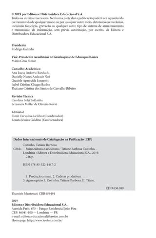 © 2019 por Editora e Distribuidora Educacional S.A.
Todos os direitos reservados. Nenhuma parte desta publicação poderá ser reproduzida
ou transmitida de qualquer modo ou por qualquer outro meio, eletrônico ou mecânico,
incluindo fotocópia, gravação ou qualquer outro tipo de sistema de armazenamento
e transmissão de informação, sem prévia autorização, por escrito, da Editora e
Distribuidora Educacional S.A.
Presidente
Rodrigo Galindo
Vice-Presidente Acadêmico de Graduação e de Educação Básica
Mário Ghio Júnior
Conselho Acadêmico
Ana Lucia Jankovic Barduchi
Danielly Nunes Andrade Noé
Grasiele Aparecida Lourenço
Isabel Cristina Chagas Barbin
Thatiane Cristina dos Santos de Carvalho Ribeiro
Revisão Técnica
Carolina Belei Saldanha
Fernanda Müller de Oliveira Rovai
Editorial
Elmir Carvalho da Silva (Coordenador)
Renata Jéssica Galdino (Coordenadora)
2019
Editora e Distribuidora Educacional S.A.
Avenida Paris, 675 – Parque Residencial João Piza
CEP: 86041-100 — Londrina — PR
e-mail: editora.educacional@kroton.com.br
Homepage: http://www.kroton.com.br/
Thamiris Mantovani CRB-8/9491
Dados Internacionais de Catalogação na Publicação (CIP)
Coitinho, Tatiane Barbosa
C681s Suinocultura e avicultura / Tatiane Barbosa Coitinho. –
Londrina : Editora e Distribuidora Educacional S.A., 2019.
216 p.
ISBN 978-85-522-1447-2
1. Produção animal. 2. Cadeias produtivas.
3. Agronegócio. I. Coitinho, Tatiane Barbosa. II. Título.
CDD 636.089
 