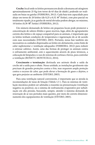 Seção 1.3 / Instalações da suinocultura - 41
Creche: local onde os leitões permanecem desde a desmama até atingirem
aproximadamente 25 Kg (em torno de 63 dias de idade), podendo ser reali-
zada em baias ou gaiolas (FERREIRA, 2012). Cada baia tem capacidade para
alojar em torno de 20 leitões (de 0,25 a 0,32 m² /leitão), com piso parcial ou
totalmente ripado, já as gaiolas de metal elevadas podem abrigar, no máximo,
10 leitões (0,30 m² /leitão) (FERREIRA, 2012).
Um número demasiado de leitões em pequenos locais pode promover a
concentração de odores fétidos e gases nocivos, logo, além do agrupamento
correto dos leitões e de espaço compatível para os animais, é importante que
os leitões tenham condições de temperatura e regeneração do ar de acordo
com suas necessidades (FÁVERO, 2003). Portanto, nessa fase também são
necessários os cuidados dispensados ao leitão em aleitamento, como fonte de
calor suplementar e ventilação adequados (FERREIRA, 2012) para reduzir
o estresse calórico. Assim, uma das formas de proteger os animais contra
o esfriamento ambiental, está o aquecimento através de pisos térmicos, a
colocação de lâmpadas e o uso de sistemas de cortinas e forros, para controlar
a ventilação (BONETT; MONTICELLI, 2014).
Crescimento e terminação: destinada aos animais desde a saída da
creche até a saída para o abate. Nessa unidade, as instalações geralmente não
precisam de grandes proteções contra o frio, mas requerem ampla proteção
contra o excesso de calor, que pode elevar a formação de gases e dejetos, o
que gera prejuízo ao ambiente (FÁVERO, 2003).
Para uma ventilação natural conveniente, é importante que se atenda às
recomendações de taxas de lotação (Tabela 1.5 ). Para os sistemas de venti-
lação mecânica podem ser adotadas a exaustão ou pressurização (ventilação
negativa ou positiva), ou o sistema de resfriamento evaporativo por nebuli-
zação em alta pressão, buscando, sempre, atender à máxima demanda de
renovação de ar nos períodos mais quentes, por meio do correto dimensio-
namento dos equipamentos de ventilação (FÁVERO, 2003).
 