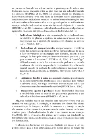 Seção 1.3 / Instalações da suinocultura - 45
de parâmetro baseado no animal tem-se a porcentagem de suínos com
lesões nos cascos, enquanto o tipo de piso pode ser um indicador baseado
no ambiente (LUDTKE et al., 2014). No entanto, apesar dos indicadores
baseados no ambiente serem mais fáceis de mensurar, muitos pesquisadores
acreditam que os indicadores baseados no animal trazem informações mais
relevantes sobre o bem-estar e têm a vantagem de poder ser utilizados em
qualquer criação, independentemente do sistema de alojamento e manejo,
(LUDTKE et al., 2014). Assim, os indicadores baseados no animal podem ser
agrupados em quatro categorias, de acordo com Ludtke et al. (2014):
1. Indicadores fisiológicos: a alta concentração de cortisol ou de seus
metabólitos no plasma sanguíneo, na saliva, na urina ou nas fezes
pode indicar que o animal está passando por situações de estresse
(LUDTKE et al., 2014).
2. Indicadores de comportamento: comportamentos repetitivos,
como das matrizes que podem morder as barras metálicas da gaiola
e fazer movimentos de mastigação sem alimento, podem indicar
sensação de fome pela restrição alimentar durante a gestação, o que
gera estresse e frustração (LUDTKE et al., 2014). A “caudofagia”,
hábito de morder a cauda dos outros animais, pode ocorrer quando
o ambiente não permite a expressão do comportamento exploratório
normal, quando há ausência de conforto térmico, densidade inade-
quada nas baias, deficiência de minerais, entre outros (LUDTKE et
al., 2014).
3. Indicadores ligados à saúde dos animais: diarreias pós-desmame
ou doenças respiratórias, mortalidade, lesões causadas pelo manejo,
o ambiente (físico) e as brigas com outros animais podem indicar que
o bem-estar animal não está sendo atendido (LUDTKE et al., 2014).
4. Indicadores ligados à produção: baixo desempenho produtivo
e variabilidade entre os animais nos parâmetros produtivos é um
indicador útil de bem-estar (LUDTKE et al., 2014).
Algumas medidas podem ser tomadas para melhorar o bem-estar dos
animais em uma granja. A castração, o lixamento dos dentes dos leitões,
a uniformização da leitegada, a idade de desmame e o manejo na creche
são eventos muito estressantes para os animais, assim, deve-se estabelecer
medidas para redução/eliminação da dor e do estresse nesses manejos
(SARUBBI, 2014). O manejo dos animais deve sempre ser conduzido de
forma tranquila e calma, sendo necessário, para isso, o treinamento adequado
dos funcionários.
O alojamento das fêmeas em gestação e lactação em gaiolas é um dos
pontos críticos para o bem-estar animal, pois nessas gaiolas as porcas não
 