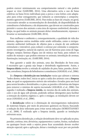 46 - U1 / Suinocultura: sistema de criação
podem exercer minimamente seu comportamento natural e não podem
sequer se virar (SARUBBI, 2014). Uma alternativa seria o uso de baias
coletivas ou baias livres individuais para a porca e seus leitões com adapta-
ções para evitar esmagamento, que reduzem as estereotipias e comporta-
mentos agressivos (SARUBBI, 2014). Para todas as fases de criação, no geral,
é necessário atender as recomendações de densidade, de disponibilidade de
comedouros e bebedouros, e de alojamentos, que devem ser construídos para
permitir o acesso dos animais a uma área de repouso confortável, drenada e
limpa, na qual todos os animais possam deitar simultaneamente, repousar e
levantar-se normalmente (SARUBBI, 2014).
Para melhorar o ambiente e, consequentemente, a qualidade de vida dos
animais, algumas outras medidas estão sendo utilizadas, como o enrique-
cimento ambiental (utilização de objetos para a criação de um ambiente
estimulante e interativo), para reduzir o estresse por estimular o comporta-
mento investigativo, natural da espécie; uso de barreiras para zona de fuga;
abrigos; rampas; lâminas d’água; uso de música nas baias, para reduzir os
ruídos do manejo e que podem estressar os animais; introdução de aromas;
iluminação; ionização, etc. (SARUBBI, 2014).
Para garantir a saúde dos animais, uma das liberdades do bem-estar,
é necessário que a granja seja limpa e desinfetada regularmente. Assim, a
limpeza diária envolve a retirada de sujidades do piso, baias, paredes, divisó-
rias, corredores, limpeza de bebedouros e comedouros (AMARAL et al., 2006).
Já a limpeza e desinfecção nas instalações vazias que adotam o sistema
“todos dentro, todos fora”, inicia-se após a saída dos animais com a limpeza
seca, no qual os equipamentos móveis são retirados e levados para um local
para serem lavados e desinfetados, e o piso, as paredes e divisórias são limpos
para remover o máximo de sujeira incrustada (AMARAL et al., 2006). Em
seguida é realizada a limpeza úmida, no mesmo dia da saída dos animais,
com o uso de água sob pressão, podendo utilizar detergentes para facilitar
a remoção da matéria orgânica e, após o enxágue, as instalações devem ser
secas (AMARAL et al., 2006).
A desinfecção refere-se à eliminação de microrganismos indesejáveis
de materiais limpos, por meio de processos químicos ou físicos, buscando
a redução da dose infectante para evitar novas infecções (SOBESTIANSKY
et al., 2008). É realizada após a limpeza úmida, quando as instalações
estiverem secas.
Na primeira desinfecção, a solução desinfetante deve ser aplicada no piso,
paredes, cortinas, teto, divisórias, equipamentos e cantos, frestas, rachaduras
ou quaisquer locais onde a sujeira possa ficar acumulada devem receber
atenção especial; após a aplicação, deixar a instalação secar por um período
 