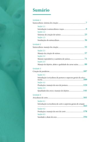 Sumário
Unidade 1
Suinocultura: sistema de criação�������������������������������������������������������������7
Seção 1.1
Introdução à suinocultura e raças.................................................9
Seção 1.2
Sistemas de criação de suínos���������������������������������������������������� 23
Seção 1.3
Instalações da suinocultura�������������������������������������������������������� 36
Unidade 2
Suinocultura: manejo da criação���������������������������������������������������������� 55
Seção 2.1
Manejo da criação de suínos������������������������������������������������������ 57
Seção 2.2
Manejo reprodutivo e sanitário de suínos�������������������������������� 71
Seção 2.3
Manejo de dejetos, abate e qualidade da carne suína������������� 88
Unidade 3
Criação de poedeiras����������������������������������������������������������������������������107
Seção 3.1
Introdução à avicultura de postura e aspectos gerais da cria e
recria��������������������������������������������������������������������������������������������109
Seção 3.2
Produção e manejo de aves de postura�����������������������������������124
Seção 3.3
Qualidade dos ovos e manejo de dejetos��������������������������������141
Unidade 4
Avicultura de corte�������������������������������������������������������������������������������161
Seção 4.1
Introdução à avicultura de corte e aspectos gerais de criação
������������������������������������������������������������������������������������������������������163
Seção 4.2
Produção e manejo de aves de corte���������������������������������������178
Seção 4.3
Sanidade e abate de aves�����������������������������������������������������������194
 