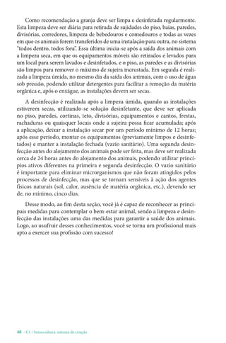 48 - U1 / Suinocultura: sistema de criação
Como recomendação a granja deve ser limpa e desinfetada regularmente.
Esta limpeza deve ser diária para retirada de sujidades do piso, baias, paredes,
divisórias, corredores, limpeza de bebedouros e comedouros e todas as vezes
em que os animais forem transferidos de uma instalação para outra, no sistema
“todos dentro, todos fora”. Essa última inicia-se após a saída dos animais com
a limpeza seca, em que os equipamentos móveis são retirados e levados para
um local para serem lavados e desinfetados, e o piso, as paredes e as divisórias
são limpos para remover o máximo de sujeira incrustada. Em seguida é reali-
zada a limpeza úmida, no mesmo dia da saída dos animais, com o uso de água
sob pressão, podendo utilizar detergentes para facilitar a remoção da matéria
orgânica e, após o enxágue, as instalações devem ser secas.
A desinfecção é realizada após a limpeza úmida, quando as instalações
estiverem secas, utilizando-se solução desinfetante, que deve ser aplicada
no piso, paredes, cortinas, teto, divisórias, equipamentos e cantos, frestas,
rachaduras ou quaisquer locais onde a sujeira possa ficar acumulada; após
a aplicação, deixar a instalação secar por um período mínimo de 12 horas;
após esse período, montar os equipamentos (previamente limpos e desinfe-
tados) e manter a instalação fechada (vazio sanitário). Uma segunda desin-
fecção antes do alojamento dos animais pode ser feita, mas deve ser realizada
cerca de 24 horas antes do alojamento dos animais, podendo utilizar princí-
pios ativos diferentes na primeira e segunda desinfecção. O vazio sanitário
é importante para eliminar microrganismos que não foram atingidos pelos
processos de desinfecção, mas que se tornam sensíveis à ação dos agentes
físicos naturais (sol, calor, ausência de matéria orgânica, etc.), devendo ser
de, no mínimo, cinco dias.
Desse modo, ao fim desta seção, você já é capaz de reconhecer as princi-
pais medidas para contemplar o bem-estar animal, sendo a limpeza e desin-
fecção das instalações uma das medidas para garantir a saúde dos animais.
Logo, ao usufruir desses conhecimentos, você se torna um profissional mais
apto a exercer sua profissão com sucesso!
 