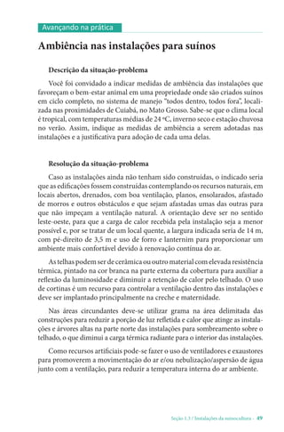 Seção 1.3 / Instalações da suinocultura - 49
Avançando na prática
Ambiência nas instalações para suínos
Descrição da situação-problema
Você foi convidado a indicar medidas de ambiência das instalações que
favoreçam o bem-estar animal em uma propriedade onde são criados suínos
em ciclo completo, no sistema de manejo “todos dentro, todos fora”, locali-
zada nas proximidades de Cuiabá, no Mato Grosso. Sabe-se que o clima local
é tropical, com temperaturas médias de 24 ºC, inverno seco e estação chuvosa
no verão. Assim, indique as medidas de ambiência a serem adotadas nas
instalações e a justificativa para adoção de cada uma delas.
Resolução da situação-problema
Caso as instalações ainda não tenham sido construídas, o indicado seria
que as edificações fossem construídas contemplando os recursos naturais, em
locais abertos, drenados, com boa ventilação, planos, ensolarados, afastado
de morros e outros obstáculos e que sejam afastadas umas das outras para
que não impeçam a ventilação natural. A orientação deve ser no sentido
leste-oeste, para que a carga de calor recebida pela instalação seja a menor
possível e, por se tratar de um local quente, a largura indicada seria de 14 m,
com pé-direito de 3,5 m e uso de forro e lanternim para proporcionar um
ambiente mais confortável devido à renovação contínua do ar.
Astelhaspodemserdecerâmicaououtromaterialcomelevadaresistência
térmica, pintado na cor branca na parte externa da cobertura para auxiliar a
reflexão da luminosidade e diminuir a retenção de calor pelo telhado. O uso
de cortinas é um recurso para controlar a ventilação dentro das instalações e
deve ser implantado principalmente na creche e maternidade.
Nas áreas circundantes deve-se utilizar grama na área delimitada das
construções para reduzir a porção de luz refletida e calor que atinge as instala-
ções e árvores altas na parte norte das instalações para sombreamento sobre o
telhado, o que diminui a carga térmica radiante para o interior das instalações.
Como recursos artificiais pode-se fazer o uso de ventiladores e exaustores
para promoverem a movimentação do ar e/ou nebulização/aspersão de água
junto com a ventilação, para reduzir a temperatura interna do ar ambiente.
 