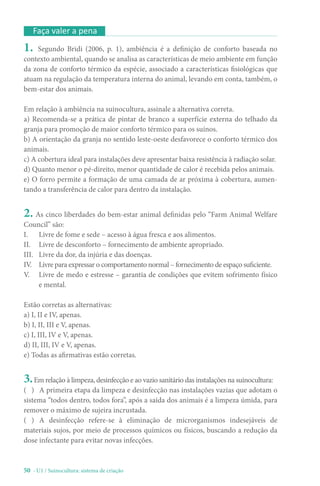 50 - U1 / Suinocultura: sistema de criação
Faça valer a pena
1. Segundo Bridi (2006, p. 1), ambiência é a definição de conforto baseada no
contexto ambiental, quando se analisa as características de meio ambiente em função
da zona de conforto térmico da espécie, associado a características fisiológicas que
atuam na regulação da temperatura interna do animal, levando em conta, também, o
bem-estar dos animais.
Em relação à ambiência na suinocultura, assinale a alternativa correta.
a) Recomenda-se a prática de pintar de branco a superfície externa do telhado da
granja para promoção de maior conforto térmico para os suínos.
b) A orientação da granja no sentido leste-oeste desfavorece o conforto térmico dos
animais.
c) A cobertura ideal para instalações deve apresentar baixa resistência à radiação solar.
d) Quanto menor o pé-direito, menor quantidade de calor é recebida pelos animais.
e) O forro permite a formação de uma camada de ar próxima à cobertura, aumen-
tando a transferência de calor para dentro da instalação.
2. As cinco liberdades do bem-estar animal definidas pelo “Farm Animal Welfare
Council” são:
I. Livre de fome e sede – acesso à água fresca e aos alimentos.
II. Livre de desconforto – fornecimento de ambiente apropriado.
III. Livre da dor, da injúria e das doenças.
IV. Livre para expressar o comportamento normal – fornecimento de espaço suficiente.
V. Livre de medo e estresse – garantia de condições que evitem sofrimento físico
e mental.
Estão corretas as alternativas:
a) I, II e IV, apenas.
b) I, II, III e V, apenas.
c) I, III, IV e V, apenas.
d) II, III, IV e V, apenas.
e) Todas as afirmativas estão corretas.
3.Em relação à limpeza, desinfecção e ao vazio sanitário das instalações na suinocultura:
( ) A primeira etapa da limpeza e desinfecção nas instalações vazias que adotam o
sistema “todos dentro, todos fora”, após a saída dos animais é a limpeza úmida, para
remover o máximo de sujeira incrustada.
( ) A desinfecção refere-se à eliminação de microrganismos indesejáveis de
materiais sujos, por meio de processos químicos ou físicos, buscando a redução da
dose infectante para evitar novas infecções.
 