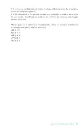 Seção 1.3 / Instalações da suinocultura - 51
( ) A limpeza úmida é realizada no mesmo dia da saída dos animais das instalações,
com o uso de água sob pressão.
( ) O vazio sanitário é o período em que uma instalação permanece vazia, após
ter sido lavada e desinfetada, até a entrada de outro lote de animais e tem duração
mínima de 10 dias.
Marque quais são as alternativas verdadeiras (V) e falsas (F) e assinale a alternativa
correta que corresponda à ordem assinalada.
a) F, F, F, F.
b) F, F, V, F.
c) F, V, V, V.
d) V, F, F, F.
e) V, F, V, V.
 