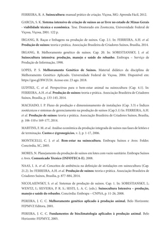 FERREIRA, R. A. Suinocultura: manual prático de criação. Viçosa, MG: Aprenda Fácil, 2012.
GARCIA, S. K. Sistema intensivo de criação de suínos ao ar livre no estado de Minas Gerais
- viabilidade técnica e econômica. Tese. Doutorado em Zootecnia, Universidade Federal de
Viçosa, Viçosa, 2001. 122 p.
IRGANG, R. Raças e linhagens na produção de suínos. Cap. 2.1. In: FERREIRA, A.H. et al.
Produção de suínos: teoria e prática. Associação Brasileira de Criadores Suínos, Brasília, 2014.
IRGANG, R. Melhoramento genético de suínos. Cap. 20. In: SOBESTIANSKY, J. et al.
Suinocultura intensiva: produção, manejo e saúde do rebanho. Embrapa – Serviço de
Produção de Informação, 1998.
LOPES, P. S. Melhoramento Genético de Suínos. Material didático da disciplina de
Melhoramento Genético Aplicado. Universidade Federal de Viçosa, 2004. Disponível em:
https://goo.gl/BW2UJ4. Acesso em: 23 ago. 2018.
LUDTKE, C. et al. Perspectivas para o bem-estar animal na suinocultura (Cap. 4.1). In:
FERREIRA, A.H. et al. Produção de suínos: teoria e prática. Associação Brasileira de Criadores
Suínos, Brasília, p. 133-145, 2014.
MACHADO, I. P. Fluxo de produção e dimensionamento de instalações (Cap. 3.3) e Índices
zootécnicos e sistemas de gerenciamento na produção de suínos (Cap.5.1) In: FERREIRA, A.H.
et al. Produção de suínos: teoria e prática. Associação Brasileira de Criadores Suínos, Brasília,
p. 106-110 e 169-177, 2014.
MARTINS, F. M. et al. Análise econômica da produção integrada de suínos nas fases de leitões e
de terminação. Custos e @gronegócios, v. 2, p. 1-17, 2006.
MONTICELLI, C. J. et al. Bem-estar na suinocultura. Embrapa Suínos e Aves: Folder.
Concórdia, SC, 2005.
MORES, N. Planejamento da produção de suínos em lotes com vazio sanitário. Embrapa Suínos
e Aves. Comunicado Técnico (INFOTECA-E), 2008.
NAAS, I. A. et al. Conceitos de ambiência na definição de instalações em suinocultura (Cap.
21.2). In: FERREIRA, A.H. et al. Produção de suínos: teoria e prática. Associação Brasileira de
Criadores Suínos, Brasília, p. 877-884, 2014.
NICOLAIEWSKY, S. et al. Sistemas de produção de suínos. Cap. 1. In: SOBESTIANSKY, J.;
WENTZ, I.; SILVEIRA, P. R. S.; SESTI, L. A. C. (eds.). Suinocultura Intensiva – produção,
manejo e saúde do rebanho. Concórdia: Embrapa – CNPSA, p. 11-26, 2008.
PEREIRA, J. C. C. Melhoramento genético aplicado à produção animal. Belo Horizonte:
FEPMVZ Editora, 2001.
PEREIRA, J. C. C. Fundamentos de bioclimatologia aplicados à produção animal. Belo
Horizonte: FEPMVZ, 2005.
 