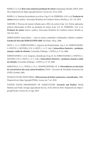 ROHR, S. A. et al. Bem-estar animal na produção de suínos: toda granja. Brasília: ABCS, 2016.
40 p. Disponível em: https://goo.gl/4m4wuT. Acesso em: 19 set. 2018.
ROHR, S. A. Sistemas de produção ao ar livre. Cap.3.5. In: FERREIRA, A.H. et al. Produção de
suínos: teoria e prática. Associação Brasileira de Criadores Suínos, Brasília, p. 121-124, 2014.
SARUBBI, J. Técnicas de manejo voltadas para o BEA em suínos (Cap. 4.2). Outras aplicações
práticas relacionadas ao BEA na produção de suínos (Cap. 4.3). In: FERREIRA, A.H. et al.
Produção de suínos: teoria e prática. Associação Brasileira de Criadores Suínos, Brasília, p.
146-165, 2014.
SEBRAE/ESPM. Suinocultura – carne in natura, embutidos e defumados: relatório completo.
Estudos de Mercado SEBRAE/ESPM 2008. São Paulo, 104 p., 2008.
SESTI, L. A. C.; SOBESTIANSKY, J. Aspectos da Produtividade. Cap. 2. In: SOBESTIANSKY,
J.; WENTZ, I.; SILVEIRA, P. R. S.; SESTI, L. A. C. (eds.). Suinocultura Intensiva – produção,
manejo e saúde do rebanho. Concórdia: Embrapa – CNPSA. p. 27-43, 2008.
SOBESTIANSKY, J. et al. Limpeza e desinfecção (Cap. 6). In: SOBESTIANSKY, J.; WENTZ, I.;
SILVEIRA, P. R. S.; SESTI, L. A. C. (eds.). Suinocultura Intensiva – produção, manejo e saúde
do rebanho. Concórdia: Embrapa – CNPSA. p. 27-43, 2008.
SOMAVILLA, A. L.; TEZZA, L. B. L.; WARPECHOWSKI, M. B. Discordâncias na descrição
de características das raças suínas brasileiras. ENAF – Encontro de Atividades Formativas da
UFPR, Curitiba, 2009.
SUINOCULTURA INDUSTRIAL. Diferenciação de leitões natimortos e mumificados. 2008.
Disponível em: https://goo.gl/eP3SMn. Acesso em: 7 set. 2018.
UNITED STATES DEPARTMENT OF AGRICULTURE. Livestock and Poultry: World
Markets and Trade, Foreign Agricultural Service, 10 de Abril de 2018. Disponível em: https://
goo.gl/Pxy4yS. Acesso em: 21 ago. 2018.
 
