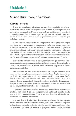 Unidade 2
Suinocultura: manejo da criação
Convite ao estudo
O correto manejo das atividades que envolvem a criação de suínos é
fator-chave para o bom desempenho dos animais e, consequentemente,
do negócio agropecuário. Dessa forma, conhecer as técnicas de manejo da
criação de suínos, bem como os aspectos reprodutivos e sanitários de uma
granja é fundamental para o sucesso profissional daqueles que desejam
trabalhar no setor.
A suinocultura tem passado por um processo de adaptação às exigên-
cias do mercado consumidor, preocupando-se cada vez mais com segurança
alimentar, qualidade da carne, bem-estar, sanidade animal e proteção
ambiental, visto que a atividade é uma das que mais geram gases e efluentes,
que podem ser importantes vias de contaminação de recursos hídricos, do
solo e do ar. Logo, o profissional que souber identificar os problemas da cadeia
produtiva e aplicar corretamente as técnicas de manejo ganhará destaque.
Deste modo, apresentamos, a seguir, uma situação que servirá de base
para os questionamentos que serão desenvolvidos ao longo desta unidade, os
quais, com os conhecimentos prévios e os futuramente adquiridos, você será
capaz de respondê-los.
Um produtor de suínos realiza o sistema de criação intensivo confi-
nado em ciclo completo, em uma granja localizada na Região Centro-Oeste
do Brasil, com temperaturas máximas anuais médias em torno de 33°C e
mínimas de 21°C, com inverno seco e verão chuvoso. Visando atender às
normas de bem-estar animal, ele decide mudar as instalações de sua granja e
adequá-la para satisfazer os requisitos de conforto animal em todas as fases
de criação, desde a maternidade até a terminação.
O produtor implantou sistemas de cortinas, de ventilação, maternidade
em baias sem o uso de gaiolas, enriquecimento ambiental, medidas sanitá-
rias para evitar a ocorrência de doenças, rampas de acesso adequadas para
embarque dos animais, entre outros.
A granja dispõe de alimentos de excelente qualidade para os animais,
realiza o manejo sanitário da forma correta, conta com suínos de alto poten-
cial genético e realiza inseminação artificial na própria granja, além da coleta
de sêmen do reprodutor. No entanto, a granja está apresentando problemas
 