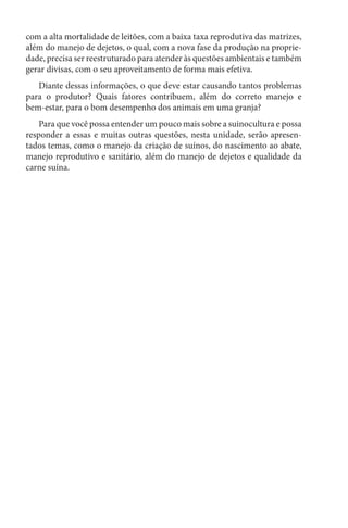 com a alta mortalidade de leitões, com a baixa taxa reprodutiva das matrizes,
além do manejo de dejetos, o qual, com a nova fase da produção na proprie-
dade, precisa ser reestruturado para atender às questões ambientais e também
gerar divisas, com o seu aproveitamento de forma mais efetiva.
Diante dessas informações, o que deve estar causando tantos problemas
para o produtor? Quais fatores contribuem, além do correto manejo e
bem-estar, para o bom desempenho dos animais em uma granja?
Para que você possa entender um pouco mais sobre a suinocultura e possa
responder a essas e muitas outras questões, nesta unidade, serão apresen-
tados temas, como o manejo da criação de suínos, do nascimento ao abate,
manejo reprodutivo e sanitário, além do manejo de dejetos e qualidade da
carne suína.
 