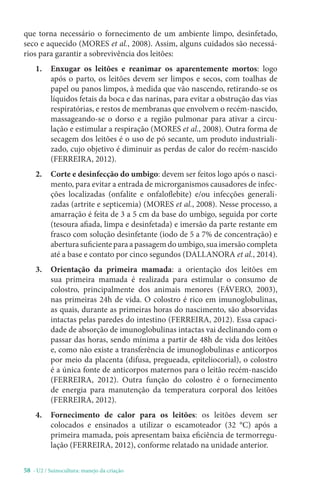 58 - U2 / Suinocultura: manejo da criação
que torna necessário o fornecimento de um ambiente limpo, desinfetado,
seco e aquecido (MORES et al., 2008). Assim, alguns cuidados são necessá-
rios para garantir a sobrevivência dos leitões:
1. Enxugar os leitões e reanimar os aparentemente mortos: logo
após o parto, os leitões devem ser limpos e secos, com toalhas de
papel ou panos limpos, à medida que vão nascendo, retirando-se os
líquidos fetais da boca e das narinas, para evitar a obstrução das vias
respiratórias, e restos de membranas que envolvem o recém-nascido,
massageando-se o dorso e a região pulmonar para ativar a circu-
lação e estimular a respiração (MORES et al., 2008). Outra forma de
secagem dos leitões é o uso de pó secante, um produto industriali-
zado, cujo objetivo é diminuir as perdas de calor do recém-nascido
(FERREIRA, 2012).
2. Corte e desinfecção do umbigo: devem ser feitos logo após o nasci-
mento, para evitar a entrada de microrganismos causadores de infec-
ções localizadas (onfalite e onfaloflebite) e/ou infecções generali-
zadas (artrite e septicemia) (MORES et al., 2008). Nesse processo, a
amarração é feita de 3 a 5 cm da base do umbigo, seguida por corte
(tesoura afiada, limpa e desinfetada) e imersão da parte restante em
frasco com solução desinfetante (iodo de 5 a 7% de concentração) e
abertura suficiente para a passagem do umbigo, sua imersão completa
até a base e contato por cinco segundos (DALLANORA et al., 2014).
3. Orientação da primeira mamada: a orientação dos leitões em
sua primeira mamada é realizada para estimular o consumo de
colostro, principalmente dos animais menores (FÁVERO, 2003),
nas primeiras 24h de vida. O colostro é rico em imunoglobulinas,
as quais, durante as primeiras horas do nascimento, são absorvidas
intactas pelas paredes do intestino (FERREIRA, 2012). Essa capaci-
dade de absorção de imunoglobulinas intactas vai declinando com o
passar das horas, sendo mínima a partir de 48h de vida dos leitões
e, como não existe a transferência de imunoglobulinas e anticorpos
por meio da placenta (difusa, pregueada, epiteliocorial), o colostro
é a única fonte de anticorpos maternos para o leitão recém-nascido
(FERREIRA, 2012). Outra função do colostro é o fornecimento
de energia para manutenção da temperatura corporal dos leitões
(FERREIRA, 2012).
4. Fornecimento de calor para os leitões: os leitões devem ser
colocados e ensinados a utilizar o escamoteador (32 °C) após a
primeira mamada, pois apresentam baixa eficiência de termorregu-
lação (FERREIRA, 2012), conforme relatado na unidade anterior.
 