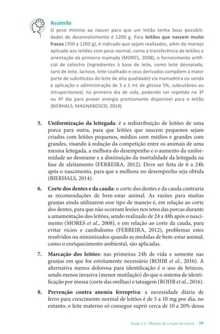 Seção 2.1 / Manejo da criação de suínos - 59
Assimile
O peso mínimo ao nascer para que um leitão tenha boas possibili-
dades de desenvolvimento é 1200 g. Para leitões que nascem muito
fracos (700 a 1200 g), é indicado que sejam realizados, além do manejo
aplicado aos leitões com peso normal, como a transferência de leitões e
orientação da primeira mamada (MORES, 2008), o fornecimento artifi-
cial de colostro (ingredientes à base de leite, como leite desnatado,
soro de leite, lactose, leite coalhado e seus derivados compõem a maior
parte de substitutos do leite de alta qualidade) via mamadeira ou sonda
e aplicação e administração de 3 a 5 mL de glicose 5%, subcutânea ou
intraperitoneal, no primeiro dia de vida, podendo ser repetida no 3º
ou 4º dia para prover energia prontamente disponível para o leitão
(BIERHALS; MAGNABOSCO, 2014).
5. Uniformização da leitegada: é a redistribuição de leitões de uma
porca para outra, para que leitões que nascem pequenos sejam
criados com leitões pequenos, médios com médios e grandes com
grandes, visando à redução da competição entre os animais de uma
mesma leitegada, a melhora do desempenho e o aumento da unifor-
midade ao desmame e a diminuição da mortalidade da leitegada na
fase de aleitamento (FERREIRA, 2012). Deve ser feita de 6 a 24h
após o nascimento, para que a melhora no desempenho seja obtida
(BIERHALS, 2014).
6. Corte dos dentes e da cauda: o corte dos dentes e da cauda contraria
as recomendações de bem-estar animal. As razões para muitas
granjas ainda utilizarem esse tipo de manejo é, em relação ao corte
dos dentes, para que não ocorram lesões nos tetos das porcas durante
a amamentação dos leitões, sendo realizado de 24 a 48h após o nasci-
mento (MORES et al., 2008), e em relação ao corte da cauda, para
evitar vícios e canibalismo (FERREIRA, 2012), problemas estes
resolvidos ou minimizados quando as medidas de bem-estar animal,
como o enriquecimento ambiental, são aplicadas.
7. Marcação dos leitões: nas primeiras 24h de vida e somente nas
granjas em que for estritamente necessário (ROHR et al., 2016). A
alternativa menos dolorosa para identificação é o uso de brincos,
sendo menos invasiva (menor mutilação) do que o sistema de identi-
ficação por mossa (corte das orelhas) e tatuagem (ROHR et al., 2016).
8. Prevenção contra anemia ferropriva: a necessidade diária de
ferro para crescimento normal de leitões é de 5 a 10 mg por dia, no
entanto, o leite materno só consegue suprir cerca de 10 a 20% dessa
 