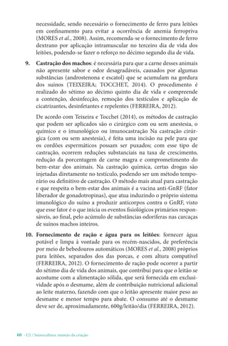 60 - U2 / Suinocultura: manejo da criação
necessidade, sendo necessário o fornecimento de ferro para leitões
em confinamento para evitar a ocorrência de anemia ferropriva
(MORES et al., 2008). Assim, recomenda-se o fornecimento de ferro
dextrano por aplicação intramuscular no terceiro dia de vida dos
leitões, podendo-se fazer o reforço no décimo segundo dia de vida.
9. Castração dos machos: é necessária para que a carne desses animais
não apresente sabor e odor desagradáveis, causados por algumas
substâncias (androstenona e escatol) que se acumulam na gordura
dos suínos (TEIXEIRA; TOCCHET, 2014). O procedimento é
realizado do sétimo ao décimo quinto dia de vida e compreende
a contenção, desinfecção, remoção dos testículos e aplicação de
cicatrizantes, desinfetantes e repelentes (FERREIRA, 2012).
De acordo com Teixeira e Tocchet (2014), os métodos de castração
que podem ser aplicados são o cirúrgico com ou sem anestesia, o
químico e o imunológico ou imunocastração Na castração cirúr-
gica (com ou sem anestesia), é feita uma incisão na pele para que
os cordões espermáticos possam ser puxados; com esse tipo de
castração, ocorrem reduções substanciais na taxa de crescimento,
redução da porcentagem de carne magra e comprometimento do
bem-estar dos animais. Na castração química, certas drogas são
injetadas diretamente no testículo, podendo ser um método tempo-
rário ou definitivo de castração. O método mais atual para castração
e que respeita o bem-estar dos animais é a vacina anti-GnRF (fator
liberador de gonadotropinas), que atua induzindo o próprio sistema
imunológico do suíno a produzir anticorpos contra o GnRF, visto
que esse fator é o que inicia os eventos fisiológicos primários respon-
sáveis, ao final, pelo acúmulo de substâncias odoríferas nas carcaças
de suínos machos inteiros.
10. Fornecimento de ração e água para os leitões: fornecer água
potável e limpa à vontade para os recém-nascidos, de preferência
por meio de bebedouros automáticos (MORES et al., 2008) próprios
para leitões, separados dos das porcas, e com altura compatível
(FERREIRA, 2012). O fornecimento de ração pode ocorrer a partir
do sétimo dia de vida dos animais, que contribui para que o leitão se
acostume com a alimentação sólida, que será fornecida em exclusi-
vidade após o desmame, além de contribuição nutricional adicional
ao leite materno, fazendo com que o leitão apresente maior peso ao
desmame e menor tempo para abate. O consumo até o desmame
deve ser de, aproximadamente, 600g/leitão/dia (FERREIRA, 2012).
 