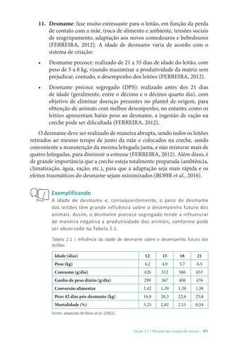 Seção 2.1 / Manejo da criação de suínos - 61
11. Desmame: fase muito estressante para o leitão, em função da perda
de contato com a mãe, troca de alimento e ambiente, tensões sociais
de reagrupamento, adaptação aos novos comedouros e bebedouros
(FERREIRA, 2012). A idade de desmame varia de acordo com o
sistema de criação:
• Desmame precoce: realizado de 21 a 35 dias de idade do leitão, com
peso de 5 a 8 kg, visando maximizar a produtividade da matriz sem
prejudicar, contudo, o desempenho dos leitões (FERREIRA, 2012).
• Desmame precoce segregado (DPS): realizado antes dos 21 dias
de idade (geralmente, entre o décimo e o décimo quarto dia), com
objetivo de eliminar doenças presentes no plantel de origem, para
obtenção de animais com melhor desempenho, no entanto, como os
leitões apresentam baixo peso ao desmame, a ingestão de ração na
creche pode ser dificultada (FERREIRA, 2012).
O desmame deve ser realizado de maneira abrupta, sendo todos os leitões
retirados ao mesmo tempo de junto da mãe e colocados na creche, sendo
conveniente a manutenção da mesma leitegada junta, e não misturar mais de
quatro leitegadas, para diminuir o estresse (FERREIRA, 2012). Além disso, é
de grande importância que a creche esteja totalmente preparada (ambiência,
climatização, água, ração, etc.), para que a adaptação seja mais rápida e os
efeitos traumáticos do desmame sejam minimizados (ROHR et al., 2016).
Exemplificando
A idade de desmame e, consequentemente, o peso de desmame
dos leitões têm grande influência sobre o desempenho futuro dos
animais. Assim, o desmame precoce segregado tende a influenciar
de maneira negativa a produtividade dos animais, conforme pode
ser observado na Tabela 2.1.
Tabela 2.1 | Influência da idade de desmame sobre o desempenho futuro dos
leitões
Fonte: adaptado de Main et al. (2002).
Idade (dias) 12 15 18 21
Peso (kg) 4,2 4,9 5,7 6,5
Consumo (g/dia) 426 512 566 653
Ganho de peso diário (g/dia) 299 367 408 476
Conversão alimentar 1,42 1,39 1,38 1,38
Peso 42 dias pós-desmame (kg) 16,9 20,3 22,6 25,8
Mortalidade (%) 5,25 2,82 2,11 0,54
 