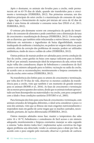 62 - U2 / Suinocultura: manejo da criação
Após o desmame, os animais são levados para a creche, onde perma-
necem até os 63-70 dias de idade, quando são transferidos para o cresci-
mento e terminação (FERREIRA, 2012). Nas primeiras semanas, um dos
objetivos principais do setor creche é a maximização do consumo de ração
e água, logo, o fornecimento de rações pré-iniciais até cerca de 42 dias de
idade é uma forma de estimular o consumo nessa fase (DIAS et al., 2011;
FERREIRA, 2012).
O estresse pós-desmame ocorre em consequência da queda da imuni-
dade e do consumo de alimentos e pode contribuir com a diminuição da taxa
de crescimento e manifestação de doenças (FERREIRA, 2012). Um exemplo
são as diarreias, que também estão relacionadas a outros fatores, como ração
deficiente em nutrientes e ingredientes de baixa digestibilidade, manejo
inadequado do ambiente e instalações, ou podem ter origem infecciosa; para
controle, além da correção dos problemas de manejo, podem ser utilizados
antibióticos, óxido de zinco e sulfato de cobre (FERREIRA, 2012).
Outras práticas de manejo podem ser adotadas para correta condução da
fase da creche, como gaiolas ou baias com espaço suficiente para os leitões
(0,30 m2
por animal); manutenção ideal da temperatura da sala; retirar toda
ração velha dos comedouros; dispor de bebedouros e comedouros de fácil
acesso e em número adequado para os leitões; vacinação na saída da creche,
de acordo com as recomendações; monitoramento e limpeza constantes da
sala da creche; entre outras (FERREIRA, 2012).
Na transferência dos leitões para os setores de crescimento e terminação,
por volta dos 63-70 dias de vida, observar os mesmos cuidados da transfe-
rência para a creche, visto que também é um momento de grande estresse
para os animais (ROHR et al., 2016). As fases de crescimento e terminação
são as menos preocupantes dos suínos, desde que os animais tenham apresen-
tado um bom desempenho na maternidade e na creche, com peso compatível
com a idade e boas condições sanitárias (FÁVERO et al., 2003).
Para formação dos lotes para uma baia de crescimento e terminação, com
animais oriundos de leitegadas diferentes, o ideal seria considerar o peso e o
sexo dos animais, visto que as fêmeas são mais exigentes nutricionalmente e
respondem mais em ganho de carne magra que os machos castrados, neces-
sitando, portanto, de rações diferenciadas (FERREIRA, 2012).
Outros manejos adotados nessa fase: manter a temperatura das salas
entre 16 e 18 °C; bebedouros e comedouros de fácil acesso e em número
adequado; monitoramento e limpeza constantes; manejar as salas segundo
o sistema todos dentro todos fora; implementar ações corretivas tão logo
algum problema seja detectado; vender os animais para o abate por lote, de
acordo com o peso exigido pelo mercado; observar o período de carência
 