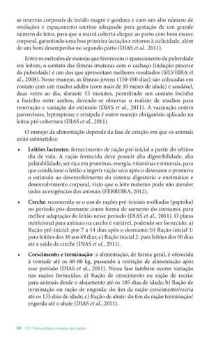 64 - U2 / Suinocultura: manejo da criação
as reservas corporais de tecido magro e gordura e com um alto número de
ovulações e espaçamento uterino adequado para gestação de um grande
número de fetos, para que a marrã coberta chegue ao parto com bom escore
corporal, garantindo uma boa primeira lactação e retorno à ciclicidade, além
de um bom desempenho no segundo parto (DIAS et al., 2011).
Entre os métodos de manejo que favorecem o aparecimento da puberdade
em leitoas, o contato das fêmeas imaturas com o cachaço (indução precoce
da puberdade) é um dos que apresentam melhores resultados (SILVEIRA et
al., 2008). Nesse manejo, as fêmeas jovens (150-160 dias) são colocadas em
contato com um macho adulto (com mais de 10 meses de idade) e saudável,
duas vezes ao dia, durante 15 minutos, permitindo um contato focinho
a focinho entre ambos, devendo-se observar o rodízio de machos para
renovação e variação do estímulo (DIAS et al., 2011). A vacinação contra
parvovirose, leptospirose e erisipela é outro manejo obrigatório aplicado na
leitoa pré-cobertura (DIAS et al., 2011).
O manejo da alimentação depende da fase de criação em que os animais
estão submetidos:
• Leitões lactentes: fornecimento de ração pré-inicial a partir do sétimo
dia de vida. A ração fornecida deve possuir alta digestibilidade, alta
palatabilidade, ser rica em proteínas, energia, vitaminas e minerais, para
que condicione o leitão a ingerir ração seca após o desmame e promova
o estímulo ao desenvolvimento do sistema digestório e enzimático e
desenvolvimento corporal, visto que o leite materno pode não atender
todas as exigências dos animais (FERREIRA, 2012).
• Creche: recomenda-se o uso de rações pré-iniciais molhadas (papinha)
no período pós-desmame como forma de aumento do consumo, para
melhor adaptação do leitão nesse período (DIAS et al., 2011). O plano
nutricional para animais na creche é variável, podendo ser fornecido: a)
Ração pré-inicial: por 7 a 14 dias após o desmame; b) Ração inicial 1:
para leitões dos 36 aos 49 dias; c) Ração inicial 2: para leitões dos 50 dias
até a saída da creche (DIAS et al., 2011).
• Crescimento e terminação: a alimentação, de forma geral, é oferecida
à vontade até os 60-80 kg, passando à restrição de alimentação após
esse período (DIAS et al., 2011). Nessa fase também ocorre variação
nas rações fornecidas: a) Ração de crescimento ou ração de recria:
para animais desde o alojamento até os 105 dias de idade; b) Ração de
terminação ou ração de engorda: do fim da ração crescimento/recria
até os 135 dias de idade; c) Ração de abate: do fim da ração terminação/
engorda até o abate (DIAS et al., 2011).
 