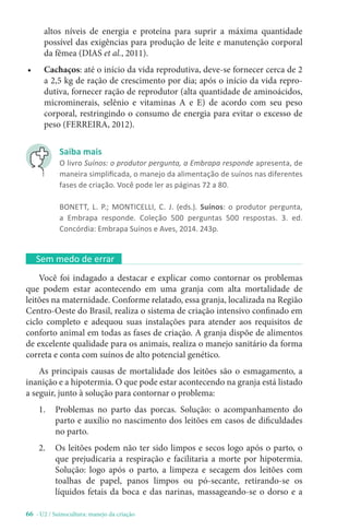 66 - U2 / Suinocultura: manejo da criação
altos níveis de energia e proteína para suprir a máxima quantidade
possível das exigências para produção de leite e manutenção corporal
da fêmea (DIAS et al., 2011).
• Cachaços: até o início da vida reprodutiva, deve-se fornecer cerca de 2
a 2,5 kg de ração de crescimento por dia; após o início da vida repro-
dutiva, fornecer ração de reprodutor (alta quantidade de aminoácidos,
microminerais, selênio e vitaminas A e E) de acordo com seu peso
corporal, restringindo o consumo de energia para evitar o excesso de
peso (FERREIRA, 2012).
Sem medo de errar
Você foi indagado a destacar e explicar como contornar os problemas
que podem estar acontecendo em uma granja com alta mortalidade de
leitões na maternidade. Conforme relatado, essa granja, localizada na Região
Centro-Oeste do Brasil, realiza o sistema de criação intensivo confinado em
ciclo completo e adequou suas instalações para atender aos requisitos de
conforto animal em todas as fases de criação. A granja dispõe de alimentos
de excelente qualidade para os animais, realiza o manejo sanitário da forma
correta e conta com suínos de alto potencial genético.
As principais causas de mortalidade dos leitões são o esmagamento, a
inanição e a hipotermia. O que pode estar acontecendo na granja está listado
a seguir, junto à solução para contornar o problema:
1. Problemas no parto das porcas. Solução: o acompanhamento do
parto e auxílio no nascimento dos leitões em casos de dificuldades
no parto.
2. Os leitões podem não ter sido limpos e secos logo após o parto, o
que prejudicaria a respiração e facilitaria a morte por hipotermia.
Solução: logo após o parto, a limpeza e secagem dos leitões com
toalhas de papel, panos limpos ou pó-secante, retirando-se os
líquidos fetais da boca e das narinas, massageando-se o dorso e a
Saiba mais
O livro Suínos: o produtor pergunta, a Embrapa responde apresenta, de
maneira simplificada, o manejo da alimentação de suínos nas diferentes
fases de criação. Você pode ler as páginas 72 a 80.
BONETT, L. P.; MONTICELLI, C. J. (eds.). Suínos: o produtor pergunta,
a Embrapa responde. Coleção 500 perguntas 500 respostas. 3. ed.
Concórdia: Embrapa Suínos e Aves, 2014. 243p.
 
