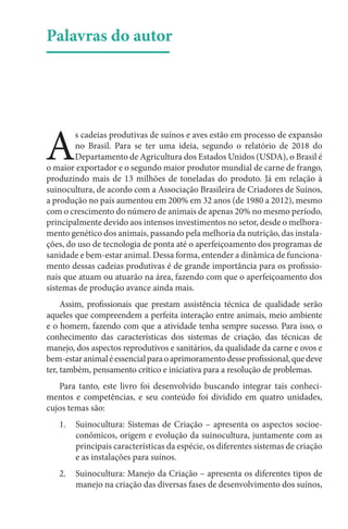 Palavras do autor
A
s cadeias produtivas de suínos e aves estão em processo de expansão
no Brasil. Para se ter uma ideia, segundo o relatório de 2018 do
Departamento de Agricultura dos Estados Unidos (USDA), o Brasil é
o maior exportador e o segundo maior produtor mundial de carne de frango,
produzindo mais de 13 milhões de toneladas do produto. Já em relação à
suinocultura, de acordo com a Associação Brasileira de Criadores de Suínos,
a produção no país aumentou em 200% em 32 anos (de 1980 a 2012), mesmo
com o crescimento do número de animais de apenas 20% no mesmo período,
principalmente devido aos intensos investimentos no setor, desde o melhora-
mento genético dos animais, passando pela melhoria da nutrição, das instala-
ções, do uso de tecnologia de ponta até o aperfeiçoamento dos programas de
sanidade e bem-estar animal. Dessa forma, entender a dinâmica de funciona-
mento dessas cadeias produtivas é de grande importância para os profissio-
nais que atuam ou atuarão na área, fazendo com que o aperfeiçoamento dos
sistemas de produção avance ainda mais.
Assim, profissionais que prestam assistência técnica de qualidade serão
aqueles que compreendem a perfeita interação entre animais, meio ambiente
e o homem, fazendo com que a atividade tenha sempre sucesso. Para isso, o
conhecimento das características dos sistemas de criação, das técnicas de
manejo, dos aspectos reprodutivos e sanitários, da qualidade da carne e ovos e
bem-estaranimaléessencialparaoaprimoramentodesseprofissional,quedeve
ter, também, pensamento crítico e iniciativa para a resolução de problemas.
Para tanto, este livro foi desenvolvido buscando integrar tais conheci-
mentos e competências, e seu conteúdo foi dividido em quatro unidades,
cujos temas são:
1. Suinocultura: Sistemas de Criação – apresenta os aspectos socioe-
conômicos, origem e evolução da suinocultura, juntamente com as
principais características da espécie, os diferentes sistemas de criação
e as instalações para suínos.
2. Suinocultura: Manejo da Criação – apresenta os diferentes tipos de
manejo na criação das diversas fases de desenvolvimento dos suínos,
 