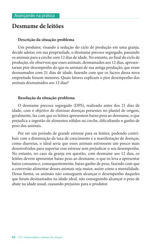 68 - U2 / Suinocultura: manejo da criação
Desmame de leitões
Descrição da situação-problema
Um produtor, visando à redução do ciclo de produção em uma granja,
decide adotar, em sua propriedade, o desmame precoce segregado, passando
os animais para a creche com 12 dias de idade. No entanto, ao final do ciclo de
produção, ele observou que esses animais, desmamados aos 12 dias, apresen-
taram pior desempenho do que os animais de sua antiga produção, que eram
desmamados com 21 dias de idade, fazendo com que os lucros dessa nova
empreitada fossem menores. Quais fatores explicam o pior desempenho dos
animais desmamados aos 12 dias?
Resolução da situação-problema
O desmame precoce segregado (DPS), realizado antes dos 21 dias de
idade, com o objetivo de eliminar doenças presentes no plantel de origem,
geralmente, faz com que os leitões apresentem baixo peso ao desmame, o que
prejudica a ingestão de alimentos sólidos na creche, dificultando o ganho de
peso dos animais.
Por ser um período de grande estresse para os leitões, podendo contri-
buir com a diminuição da taxa de crescimento e a manifestação de doenças,
como diarreias, o ideal seria que esses animais estivessem um pouco mais
desenvolvidos para suportar esse estresse sem prejudicar o seu desempenho.
No entanto, no caso da granja em questão, com desmame aos 12 dias, os
leitões devem apresentar baixo peso ao desmame, o que os leva a apresentar
baixo consumo e, consequentemente, baixo ganho de peso, fazendo com que
a conversão alimentar desses animais seja maior, assim como a mortalidade.
Dessa forma, os animais não conseguem alcançar o desempenho daqueles
que foram desmamados na idade ideal, não conseguindo alcançar o peso de
abate na idade usual, causando prejuízos para o produtor.
Avançando na prática
 