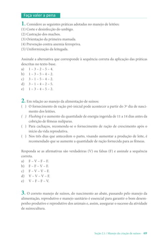 Seção 2.1 / Manejo da criação de suínos - 69
1. Considere as seguintes práticas adotadas no manejo de leitões:
(1) Corte e desinfecção do umbigo.
(2) Castração dos machos.
(3) Orientação da primeira mamada.
(4) Prevenção contra anemia ferropriva.
(5) Uniformização da leitegada.
Assinale a alternativa que corresponde à sequência correta da aplicação das práticas
descritas no texto-base.
a) 1 – 3 – 2 – 5 – 4.
b) 1 – 3 – 5 – 4 – 2.
c) 3 – 1 – 5 – 4 – 2.
d) 3 – 1 – 4 – 2 – 5.
e) 1 – 3 – 4 – 5 – 2.
2. Em relação ao manejo da alimentação de suínos:
( ) O fornecimento de ração pré-inicial pode acontecer a partir do 3º dia de nasci-
mento dos leitões.
( ) Flushing é o aumento da quantidade de energia ingerida de 11 a 14 dias antes da
cobrição de fêmeas nulíparas.
( ) Para cachaços, recomenda-se o fornecimento de ração de crescimento após o
início da vida reprodutiva.
( ) Nos três dias que antecedem o parto, visando aumentar a produção de leite, é
recomendado que se aumente a quantidade de ração fornecida para as fêmeas.
Responda se as afirmativas são verdadeiras (V) ou falsas (F) e assinale a sequência
correta.
a) F – V – F – F.
b) F – F – V – F.
c) F – V – V – F.
d) V – V – V – F.
e) V – F – F – V.
3. O correto manejo de suínos, do nascimento ao abate, passando pelo manejo da
alimentação, reprodutivo e manejo sanitário é essencial para garantir o bom desem-
penho produtivo e reprodutivo dos animais e, assim, assegurar o sucesso da atividade
de suinocultura.
Faça valer a pena
 