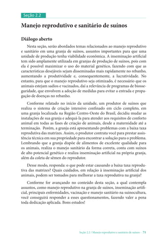 Seção 2.2 / Manejo reprodutivo e sanitário de suínos - 71
Manejo reprodutivo e sanitário de suínos
Diálogo aberto
Nesta seção, serão abordados temas relacionados ao manejo reprodutivo
e sanitário em uma granja de suínos, assuntos importantes para que uma
unidade de produção tenha viabilidade econômica. A inseminação artificial
tem sido amplamente utilizada em granjas de produção de suínos, pois com
ela é possível maximizar o uso do material genético, fazendo com que as
características desejáveis sejam disseminadas mais rapidamente no rebanho,
aumentando a produtividade e, consequentemente, a lucratividade. No
entanto, para que o manejo reprodutivo seja otimizado, é necessário que os
animais estejam sadios e vacinados, daí a relevância de programas de biosse-
guridade, que envolvem a adoção de medidas para evitar a entrada e propa-
gação de doenças no rebanho.
Conforme relatado no início da unidade, um produtor de suínos que
realiza o sistema de criação intensivo confinado em ciclo completo, em
uma granja localizada na Região Centro-Oeste do Brasil, decidiu mudar as
instalações de sua granja e adequá-la para atender aos requisitos de conforto
animal em todas as fases de criação de animais, desde a maternidade até a
terminação. Porém, a granja está apresentando problemas com a baixa taxa
reprodutiva das matrizes. Assim, o produtor contrata você para prestar assis-
tência técnica em sua propriedade para encontrar a solução para o problema.
Lembrando que a granja dispõe de alimentos de excelente qualidade para
os animais, realiza o manejo sanitário da forma correta, conta com suínos
de alto potencial genético e realiza inseminação artificial na própria granja,
além da coleta de sêmen do reprodutor.
Desse modo, responda: o que pode estar causando a baixa taxa reprodu-
tiva das matrizes? Quais cuidados, em relação à inseminação artificial dos
animais, podem ser tomados para melhorar a taxa reprodutiva na granja?
Conforme for avançando no conteúdo desta seção, a qual contempla
assuntos, como manejo reprodutivo na granja de suínos, inseminação artifi-
cial, principais enfermidades, vacinação e manejo sanitário na suinocultura,
você conseguirá responder a esses questionamentos, fazendo valer a pena
toda dedicação aplicada. Bons estudos!
Seção 2.2
 
