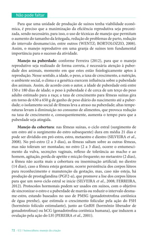 72 - U2 / Suinocultura: manejo da criação
Não pode faltar
Para que uma unidade de produção de suínos tenha viabilidade econô-
mica, é preciso que a maximização da eficiência reprodutiva seja preconi-
zada, sendo necessário, para isso, o uso de técnicas de manejo que permitam
o aumento do tamanho da leitegada, redução de problemas de parto, redução
do intervalo desmame/cio, entre outros (WENTZ; BORTOLOZZO, 2008).
Assim, o manejo reprodutivo em uma granja de suínos tem fundamental
importância para o sucesso da atividade.
Manejo na puberdade: conforme Ferreira (2012), para que o manejo
reprodutivo seja realizado de forma correta, é necessária atenção à puber-
dade dos animais, momento em que estes estão fisiologicamente aptos à
reprodução. Nesse sentido, a idade, o peso, a taxa de crescimento, a nutrição,
o ambiente social, o clima e a genética exercem influência sobre a puberdade
dos animais. Assim, de acordo com o autor, a idade de puberdade está entre
150 e 180 dias de idade; o peso à puberdade é de cerca de um terço do peso
adulto estimado para a raça; a taxa de crescimento para fêmeas suínas gira
em torno de 630 a 650 g de ganho de peso diário do nascimento até a puber-
dade; o isolamento social de fêmeas leva a atraso na puberdade; altas tempe-
raturas levam à diminuição no consumo de alimentos, que provoca redução
na taxa de crescimento e, consequentemente, aumenta o tempo para que a
puberdade seja atingida.
Manejo da cobertura: nas fêmeas suínas, o ciclo estral (surgimento de
um estro até o surgimento do estro subsequente) dura em média 21 dias e
pode ser dividido em pró-estro, estro, metaestro e diestro (SILVEIRA et al.,
2008). No pró-estro (2 a 3 dias), as fêmeas saltam sobre as outras fêmeas,
mas não toleram ser montadas; no estro (2 a 3 dias), ocorre o entumesci-
mento da vulva, secreções vaginais, reflexo de tolerância ao macho e ao
homem, agitação, perda de apetite e micção frequente; no metaestro (2 dias),
a fêmea não aceita mais a cobertura ou inseminação artificial; no diestro
(14 dias), caso a fêmea esteja gestante, ocorre persistência dos corpos lúteos
para reconhecimento e manutenção da gestação, mas, caso não esteja, há
produção de prostaglandina (PGF2-α), que promove a lise dos corpos lúteos
para que um novo ciclo estral se inicie (SILVEIRA et al., 2008; FERREIRA,
2012). Protocolos hormonais podem ser usados em suínos, com o objetivo
de sincronizar o estro e a puberdade de marrãs ou reduzir o intervalo desma-
me-estro, estando baseados no uso de PMSG (gonadotrotrofina coriônica
de égua prenhe), que estimula o crescimento folicular pela ação do FSH
(hormônio folículo estimulante), junto ao GnRH (hormônio liberador de
gonadotrofinas) ou hCG (gonadotrofina coriônica humana), que induzem a
ovulação pela ação do LH (PEREIRA et al., 2001).
 