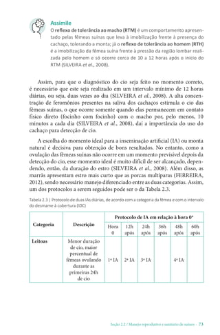 Seção 2.2 / Manejo reprodutivo e sanitário de suínos - 73
Assimile
O reflexo de tolerância ao macho (RTM) é um comportamento apresen-
tado pelas fêmeas suínas que leva à imobilização frente à presença do
cachaço, tolerando a monta; já o reflexo de tolerância ao homem (RTH)
é a imobilização da fêmea suína frente à pressão da região lombar reali-
zada pelo homem e só ocorre cerca de 10 a 12 horas após o início do
RTM (SILVEIRA et al., 2008).
Assim, para que o diagnóstico do cio seja feito no momento correto,
é necessário que este seja realizado em um intervalo mínimo de 12 horas
diárias, ou seja, duas vezes ao dia (SILVEIRA et al., 2008). A alta concen-
tração de feromônios presentes na saliva dos cachaços estimula o cio das
fêmeas suínas, o que ocorre somente quando elas permanecem em contato
físico direto (focinho com focinho) com o macho por, pelo menos, 10
minutos a cada dia (SILVEIRA et al., 2008), daí a importância do uso do
cachaço para detecção de cio.
A escolha do momento ideal para a inseminação artificial (IA) ou monta
natural é decisiva para obtenção de bons resultados. No entanto, como a
ovulação das fêmeas suínas não ocorre em um momento previsível depois da
detecção do cio, esse momento ideal é muito difícil de ser alcançado, depen-
dendo, então, da duração do estro (SILVEIRA et al., 2008). Além disso, as
marrãs apresentam estro mais curto que as porcas multíparas (FERREIRA,
2012), sendo necessário manejo diferenciado entre as duas categorias. Assim,
um dos protocolos a serem seguidos pode ser o da Tabela 2.3.
Tabela 2.3 | Protocolo de duas IAs diárias, de acordo com a categoria da fêmea e com o intervalo
do desmame à cobertura (IDC)
Categoria Descrição
Protocolo de IA em relação à hora 0*
Hora
0
12h
após
24h
após
36h
após
48h
após
60h
após
Leitoas Menor duração
de cio, maior
percentual de
fêmeas ovulando
durante as
primeiras 24h
de cio
1ª IA 2ª IA 3ª IA 4ª IA
 